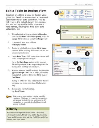 Microsoft Access 2007 - Module I



Edit a Table In Design View
                                                           1
Creating or editing a table in Design View
gives you freedom to construct a table with
specifications for data collection. You do
not type in the actual data in this screen.
You are setting up the table structure -
field names, data types, field size, data
validation, etc.
                                                           2
  1.	 The default view for a new table is Datasheet
      view. In the Home tabViews group, select the
      Design View button to switch to Design View.
  2.	 If prompted, save your table as
      tblEmployeeInfo.
  3. 	 To add or edit fields, type in the Field Name
       column. When entering field names, do not use
                                                               3
       spaces or punctuation.
                                                                                      4
  4.	 Under Data Type, click on the down arrow and
      select an appropriate data type.
  	   Go to the Data Type section in this booklet
      for descriptions or hit F1 on your keyboard for              5
      more details and help on data types.
  5.	 You can set more specific settings for your data
                                                                        6
      types in Design View. For example, locate the
      General tab and type 20 for the Field Size of
      LastName.
  	   Typing in 20 for the field size indicates that the
      last name can be no more than 20 characters
      long.
  6.	 Type a label for the Caption.
      e.g. Last Name:

       Spaces and punctuation can be used for
       captions. Whatever is typed in the caption
       will appear in both forms and reports. If
       no caption is entered, the field name will
       appear instead.


Activity
Add the following fields to the table, FirstName,
MI (middle initial), Street, City, State, Zip, Exempt,
Phone and Campus. Also add the Field Size and Cap-
tion for each field name.

                                                                                                 
 