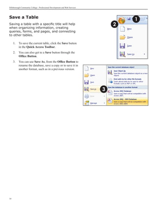 Hillsborough Community College - Professional Development and Web Services




Save a Table
                                                                                     1
Saving a table with a specific title will help                                   2
when organizing information, creating
queries, forms, and pages, and connecting
to other tables.

     1.	 To save the current table, click the Save button
         in the Quick Access Toolbar.
     2.	 You can also get to a Save button through the
         Office Button.
     3. 	 You can use Save As, from the Office Button to
          rename the database, save a copy or to save it in
          another format, such as in a previous version.




                                                                             3




10
 