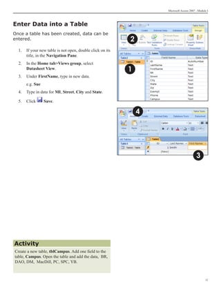 Microsoft Access 2007 - Module I



Enter Data into a Table
Once a table has been created, data can be
entered.                                                   2
  1.	 If your new table is not open, double click on its
      title, in the Navigation Pane.
  2. 	 In the Home tabViews group, select
       Datasheet View.                                     1
  3.	 Under FirstName, type in new data.
  	   e.g. Sue
  4. 	 Type in data for MI, Street, City and State.

  5.	 Click      Save.

                                                               4




                                                                                         3




Activity
Create a new table, tblCampus. Add one field to the
table, Campus. Open the table and add the data, BR,
DAO, DM, MacDill, PC, SPC, YB.



                                                                                                11
 