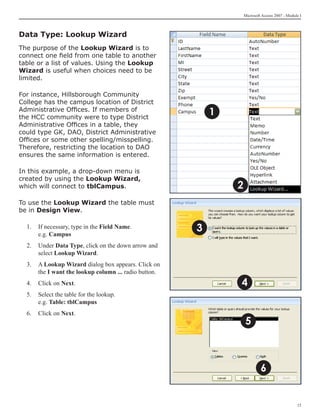 Microsoft Access 2007 - Module I



Data Type: Lookup Wizard
The purpose of the Lookup Wizard is to
connect one field from one table to another
table or a list of values. Using the Lookup
Wizard is useful when choices need to be
limited.

For instance, Hillsborough Community
College has the campus location of District
Administrative Offices. If members of
the HCC community were to type District
                                                           1
Administrative Offices in a table, they
could type GK, DAO, District Administrative
Offices or some other spelling/misspelling.
Therefore, restricting the location to DAO
ensures the same information is entered.

In this example, a drop-down menu is
created by using the Lookup Wizard,
which will connect to tblCampus.                               2
To use the Lookup Wizard the table must
be in Design View.

  1.	 If necessary, type in the Field Name.
      e.g. Campus
                                                       3
  2.	 Under Data Type, click on the down arrow and
      select Lookup Wizard.
  3.	 A Lookup Wizard dialog box appears. Click on
      the I want the lookup column ... radio button.
  4.	 Click on Next.                                           4
  5.	 Select the table for the lookup.
      e.g. Table: tblCampus
  6.	 Click on Next.
                                                                   5



                                                                            6


                                                                                                15
 