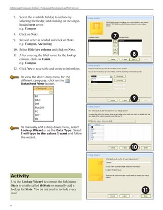 Hillsborough Community College - Professional Development and Web Services



     7.	 Select the available field(s) to include by
         selecting the field(s) and clicking on the single-
         headed next arrow.
         e.g. Campus
     8.	 Click on Next.
                                                                             7
     9.	 Set sort order as needed and click on Next.
         e.g. Campus, Ascending
     10.	 Select Hide key column and click on Next.
     11.	 After entering the label name for the lookup                           8
          column, click on Finish.
          e.g. Campus
     12.	 Click Yes to save table and create relationships.

            To view the down-drop menu for the
            different campuses, click on the
            Datasheet View button.




                                                                                 9




            To manually add a drop down menu, select
            Lookup Wizard... as the Data Type. Select
            I will type in the values I want and follow
            the wizard.



                                                                                 10




 Activity
 Use the Lookup Wizard to connect the field name
 State to a table called tblState or manually add a
 lookup for State. You do not need to include every
 state.
                                                                                      11

16
 