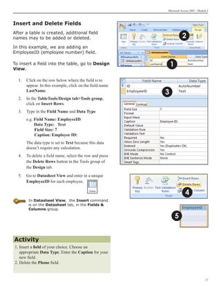 Microsoft Access 2007 - Module I



Insert and Delete Fields
After a table is created, additional field
names may to be added or deleted.                                    2
In this example, we are adding an
EmployeeID (employee number) field.

To insert a field into the table, go to Design               1
View.

  1.	 Click on the row below where the field is to
      appear. In this example, click on the field name
      LastName.
                                                         3
  2.	 In the TableTools/Design tabTools group,
      click on Insert Rows.
  3.	 Type in the Field Name and Data Type
  	   e.g. Field Name: EmployeeID
           Data Type: Text
      	    Field Size: 7
      	    Caption: Employee ID:
  	   The data type is set to Text because this data
      doesn’t require any calculation.
  4.	 To delete a field name, select the row and press
      the Delete Rows button in the Tools group of
      the Design tab.
  5.	 Go to Datasheet View and enter in a unique
      EmployeeID for each employee.

                                                                      4
       In Datasheet View, the Insert command
       is on the Datasheet tab, in the Fields 
       Columns group.

                                                                 5


Activity
1. Insert a field of your choice. Choose an
   appropriate Data Type. Enter the Caption for your 	
   new field.
2. Delete the Phone field.


                                                                                      17
 