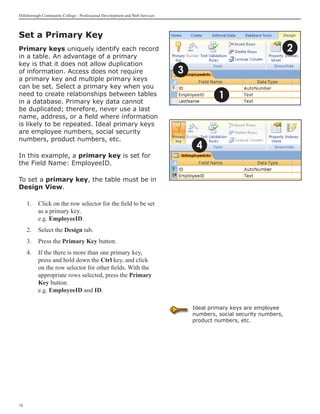 Hillsborough Community College - Professional Development and Web Services



Set a Primary Key
Primary keys uniquely identify each record                                                                           2
in a table. An advantage of a primary
key is that it does not allow duplication
of information. Access does not require                                      3
a primary key and multiple primary keys
can be set. Select a primary key when you
need to create relationships between tables
in a database. Primary key data cannot
                                                                                          1
be duplicated; therefore, never use a last
name, address, or a field where information
is likely to be repeated. Ideal primary keys
are employee numbers, social security
numbers, product numbers, etc.
                                                                                  4
In this example, a primary key is set for
the Field Name: EmployeeID.

To set a primary key, the table must be in
Design View.

     1.	 Click on the row selector for the field to be set
         as a primary key.
         e.g. EmployeeID.
     2.	 Select the Design tab.
     3.	 Press the Primary Key button.
     4.	 If the there is more than one primary key,
         press and hold down the Ctrl key, and click
         on the row selector for other fields. With the
         appropriate rows selected, press the Primary
         Key button.
         e.g. EmployeeID and ID.

                                                                                 Ideal primary keys are employee
                                                                                 numbers, social security numbers,
                                                                                 product numbers, etc.




18
 