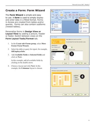 Microsoft Access 2007 - Module I




Create a Form: Form Wizard
The Form Wizard is simple and easy
to use. A form is used to simply display
and enter data in a fitted format. Forms
in Access are created from tables and/or                             1
queries. Forms can also contain subforms
(nested tables).

Personalize forms in Design View or
Layout View by adding a picture, header
or footer. Switch between views on the
Form Layout Tools/Format tab.

  1. 	 In the Create tabForms group, select More
       FormsForm Wizard.
                                                           2
  2.	 Select the table or query for report, for example,
      tblEmployeeInfo.
  3.	 Add Available Fields to Selected Fields and              3
      click on Next.
  	   In this example, add all available fields by
      clicking on the double arrow.
  4.	 Choose a layout and click Next. In this
      example, the Columnar layout is chosen.



                                                                                4




                                                                                            19
 