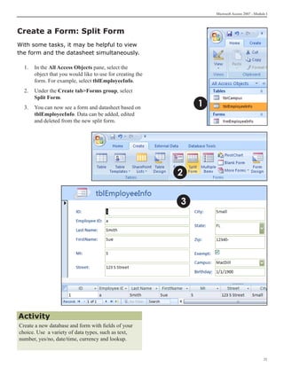 Microsoft Access 2007 - Module I




Create a Form: Split Form
With some tasks, it may be helpful to view
the form and the datasheet simultaneously.

  1. 	 In the All Access Objects pane, select the
       object that you would like to use for creating the
       form. For example, select tblEmployeeInfo.
  2.	 Under the Create tabForms group, select
      Split Form.
  3.	 You can now see a form and datasheet based on             1
      tblEmployeeInfo. Data can be added, edited
      and deleted from the new split form.




                                                            2


                                                            3




Activity
Create a new database and form with fields of your
choice. Use a variety of data types, such as text,
number, yes/no, date/time, currency and lookup.


                                                                                                 21
 