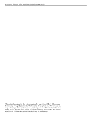 Hillsborough Community College - Professional Development and Web Services




The material contained in this training material is copyrighted ©2007 Hillsborough
Community College Department of Professional Development and Web Services and
may not be reproduced without express, written permission. Other trademarks, trade
names, logos, designs, brand names, and product services mentioned in this publica-
tion may be trademarks or registered trademarks of third parties.
 