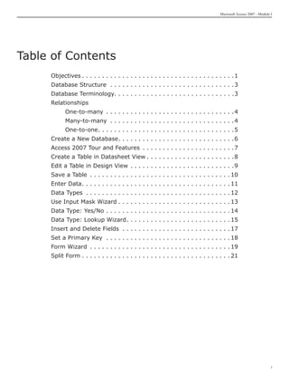 Microsoft Access 2007 - Module I




Table of Contents
     Objectives. .  .  .  .  .  .  .  .  .  .  .  .  .  .  .  .  .  .  .  .  .  .  .  .  .  .  .  .  .  .  .  .  .  .  .  .  . 1
     Database Structure . .  .  .  .  .  .  .  .  .  .  .  .  .  .  .  .  .  .  .  .  .  .  .  .  .  .  .  .  .  . 3
     Database Terminology. . . . . . . . . . . . . . . . . . . . . . . . . . . . . .3
     Relationships
     	        One-to-many . .  .  .  .  .  .  .  .  .  .  .  .  .  .  .  .  .  .  .  .  .  .  .  .  .  .  .  .  .  .  . 4
     	        Many-to-many . .  .  .  .  .  .  .  .  .  .  .  .  .  .  .  .  .  .  .  .  .  .  .  .  .  .  .  .  .  . 4
     	        One-to-one.  .  .  .  .  .  .  .  .  .  .  .  .  .  .  .  .  .  .  .  .  .  .  .  .  .  .  .  .  .  .  .  . 5
                         .
     Create a New Database.  .  .  .  .  .  .  .  .  .  .  .  .  .  .  .  .  .  .  .  .  .  .  .  .  .  .  . 6
                           .
     Access 2007 Tour and Features . .  .  .  .  .  .  .  .  .  .  .  .  .  .  .  .  .  .  .  .  .  . 7
     Create a Table in Datasheet View. .  .  .  .  .  .  .  .  .  .  .  .  .  .  .  .  .  .  .  .  . 8
     Edit a Table in Design View . .  .  .  .  .  .  .  .  .  .  .  .  .  .  .  .  .  .  .  .  .  .  .  .  . 9
     Save a Table . .  .  .  .  .  .  .  .  .  .  .  .  .  .  .  .  .  .  .  .  .  .  .  .  .  .  .  .  .  .  .  .  .  . 10
     Enter Data.  .  .  .  .  .  .  .  .  .  .  .  .  .  .  .  .  .  .  .  .  .  .  .  .  .  .  .  .  .  .  .  .  .  .  . 11
                .
     Data Types . .  .  .  .  .  .  .  .  .  .  .  .  .  .  .  .  .  .  .  .  .  .  .  .  .  .  .  .  .  .  .  .  .  .  . 12
     Use Input Mask Wizard. .  .  .  .  .  .  .  .  .  .  .  .  .  .  .  .  .  .  .  .  .  .  .  .  .  .  . 13
     Data Type: Yes/No. .  .  .  .  .  .  .  .  .  .  .  .  .  .  .  .  .  .  .  .  .  .  .  .  .  .  .  .  .  . 14
     Data Type: Lookup Wizard.  .  .  .  .  .  .  .  .  .  .  .  .  .  .  .  .  .  .  .  .  .  .  .  . 15
                              .
     Insert and Delete Fields . .  .  .  .  .  .  .  .  .  .  .  .  .  .  .  .  .  .  .  .  .  .  .  .  .  . 17
     Set a Primary Key . .  .  .  .  .  .  .  .  .  .  .  .  .  .  .  .  .  .  .  .  .  .  .  .  .  .  .  .  .  . 18
     Form Wizard . .  .  .  .  .  .  .  .  .  .  .  .  .  .  .  .  .  .  .  .  .  .  .  .  .  .  .  .  .  .  .  .  .  . 19
     Split Form. .  .  .  .  .  .  .  .  .  .  .  .  .  .  .  .  .  .  .  .  .  .  .  .  .  .  .  .  .  .  .  .  .  .  .  . 21




                                                                                                                                                   i
 