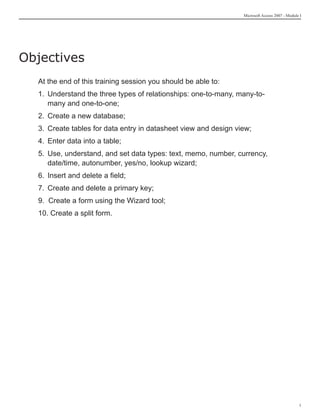 Microsoft Access 2007 - Module I




Objectives
  At the end of this training session you should be able to:
  1. Understand the three types of relationships: one-to-many, many-to-
     many and one-to-one;
  2. Create a new database;
  3. Create tables for data entry in datasheet view and design view;
  4. Enter data into a table;
  5. Use, understand, and set data types: text, memo, number, currency,
     date/time, autonumber, yes/no, lookup wizard;
  6. Insert and delete a field;
  7. Create and delete a primary key;
  9. Create a form using the Wizard tool;
  10. Create a split form.




                                                                                               
 