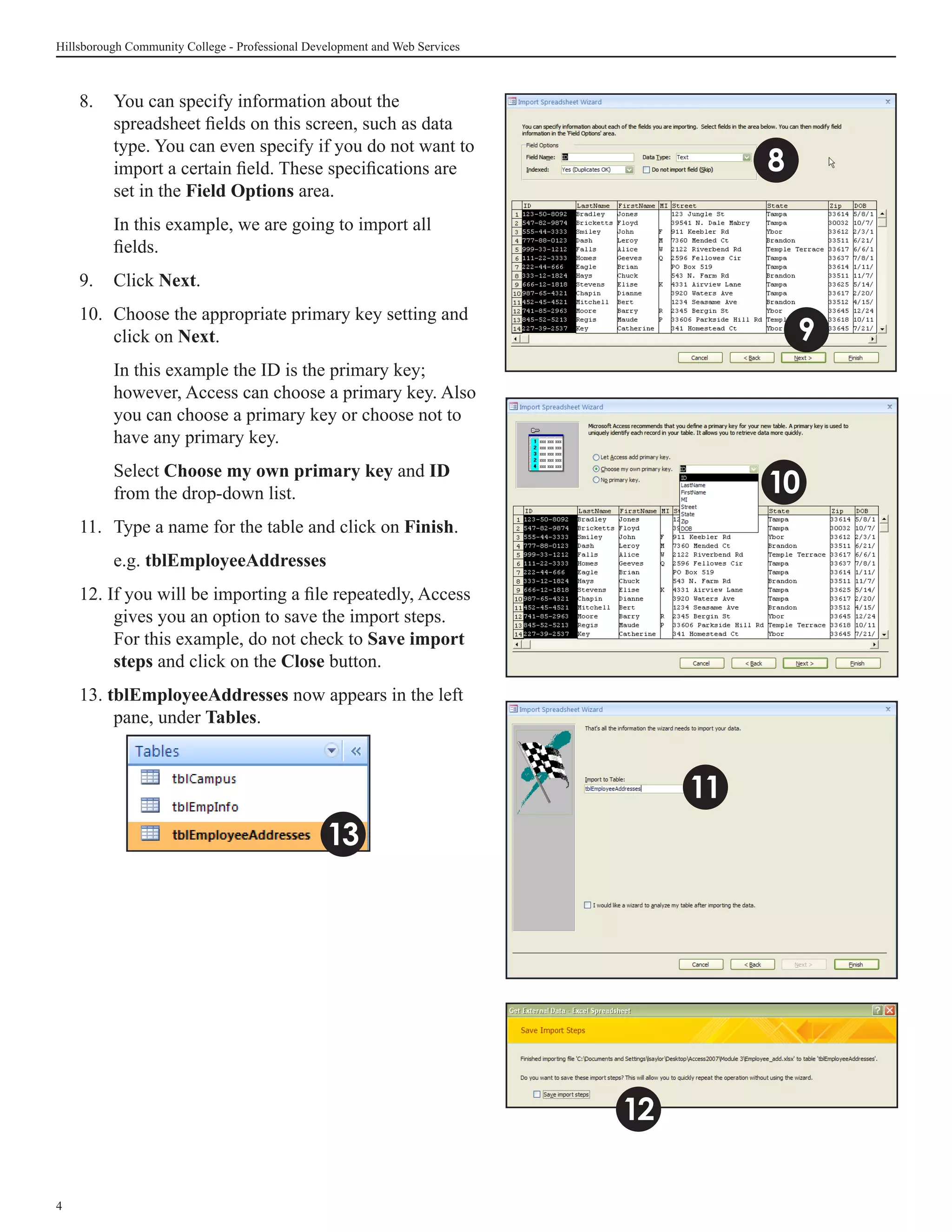 Hillsborough Community College - Professional Development and Web Services



    8.	 You can specify information about the
        spreadsheet fields on this screen, such as data
        type. You can even specify if you do not want to
        import a certain field. These specifications are                               8
        set in the Field Options area.
    	     In this example, we are going to import all
          fields.
    9.	 Click Next.
    10.	 Choose the appropriate primary key setting and
         click on Next.                                                                    9
    	     In this example the ID is the primary key;
          however, Access can choose a primary key. Also
          you can choose a primary key or choose not to
          have any primary key.
    	     Select Choose my own primary key and ID
          from the drop-down list.                                                     10
    11.	 Type a name for the table and click on Finish.
    	     e.g. tblEmployeeAddresses
    12. If you will be importing a file repeatedly, Access
         gives you an option to save the import steps.
         For this example, do not check to Save import
         steps and click on the Close button.
    13. tblEmployeeAddresses now appears in the left
         pane, under Tables.



                                                                                  11
                                                 13




                                                                             12


 