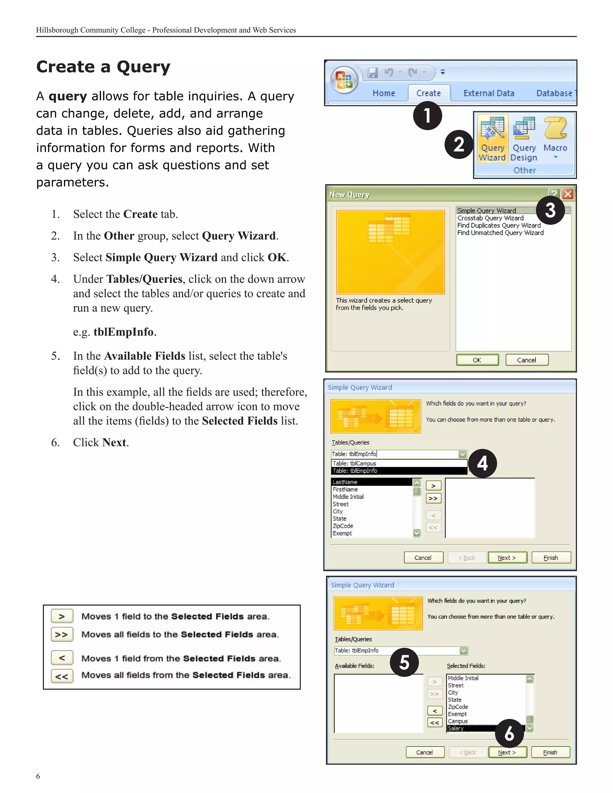 Hillsborough Community College - Professional Development and Web Services



Create a Query	
A query allows for table inquiries. A query
can change, delete, add, and arrange                                             1
data in tables. Queries also aid gathering
information for forms and reports. With                                              2
a query you can ask questions and set
parameters.

    1. 	 Select the Create tab.                                                                  3
    2.	 In the Other group, select Query Wizard.
    3.	 Select Simple Query Wizard and click OK.
    4. 	 Under Tables/Queries, click on the down arrow
         and select the tables and/or queries to create and
         run a new query.

    	     e.g. tblEmpInfo.

    5. 	 In the Available Fields list, select the table's
         field(s) to add to the query.
    	     In this example, all the fields are used; therefore,
          click on the double-headed arrow icon to move
          all the items (fields) to the Selected Fields list.
    6.	 Click Next.

                                                                                         4




                                                                             5


                                                                                             6

 
