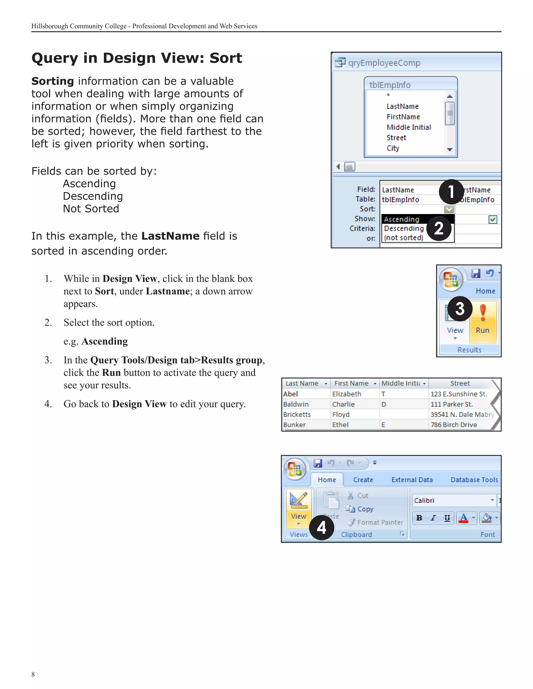 Hillsborough Community College - Professional Development and Web Services



Query in Design View: Sort	
Sorting information can be a valuable
tool when dealing with large amounts of
information or when simply organizing
information (fields). More than one field can
be sorted; however, the field farthest to the
left is given priority when sorting.

Fields can be sorted by:
	     Ascending
	     Descending                                                                     1
	     Not Sorted

In this example, the LastName field is                                           2
sorted in ascending order.

    1. 	 While in Design View, click in the blank box
         next to Sort, under Lastname; a down arrow
         appears.
                                                                                     3
    2. 	 Select the sort option.
    	     e.g. Ascending
    3.	 In the Query Tools/Design tabResults group,
        click the Run button to activate the query and
        see your results.
    4.	 Go back to Design View to edit your query.




                                                                             4





 