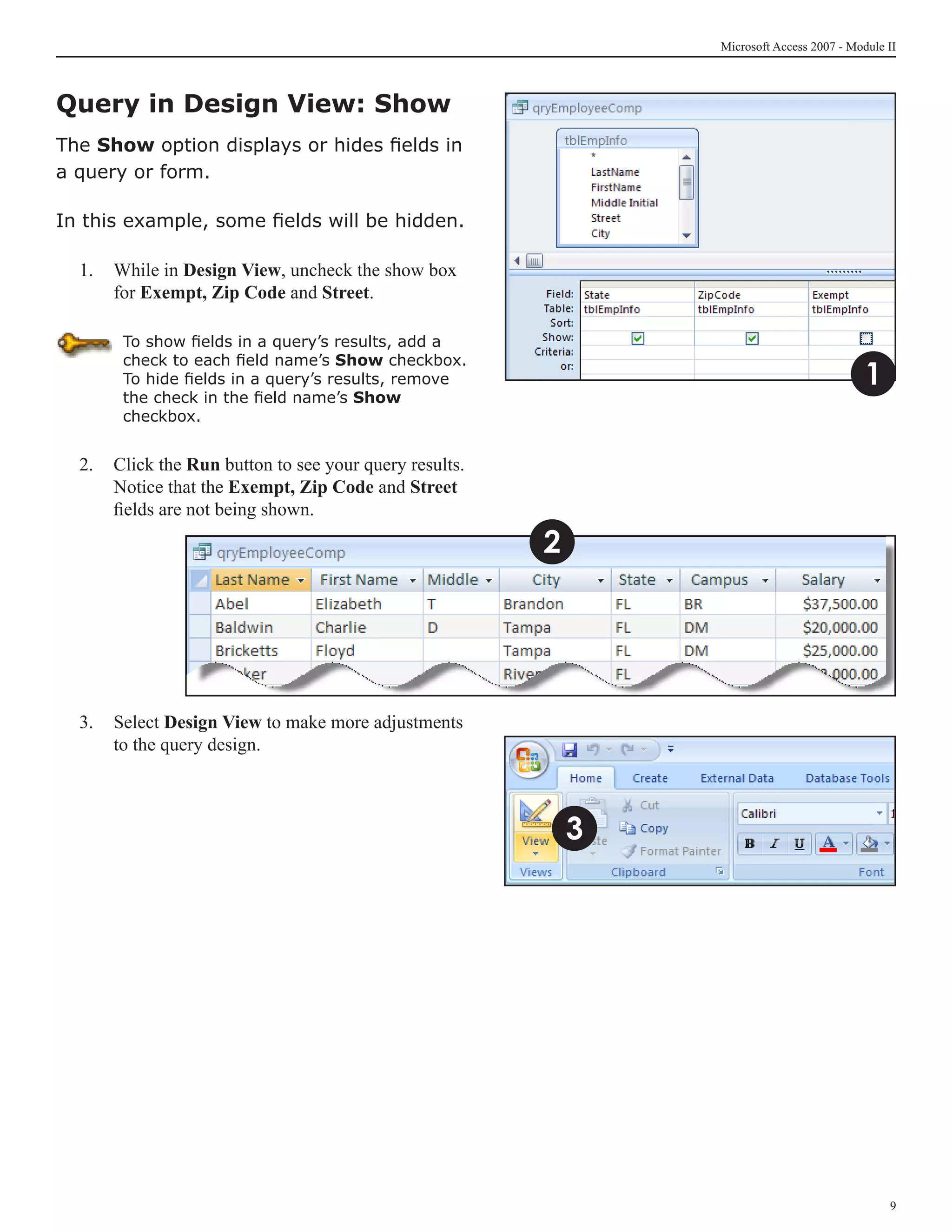 Microsoft Access 2007 - Module II



Query in Design View: Show
The Show option displays or hides fields in
a query or form.

In this example, some fields will be hidden.

  1. 	 While in Design View, uncheck the show box
       for Exempt, Zip Code and Street.

       To show fields in a query’s results, add a

                                                                                           1
       check to each field name’s Show checkbox.
       To hide fields in a query’s results, remove
       the check in the field name’s Show
       checkbox.


  2.	 Click the Run button to see your query results.
      Notice that the Exempt, Zip Code and Street
      fields are not being shown.

                                                        2




  3. 	 Select Design View to make more adjustments
       to the query design.



                                                            3




                                                                                               
 