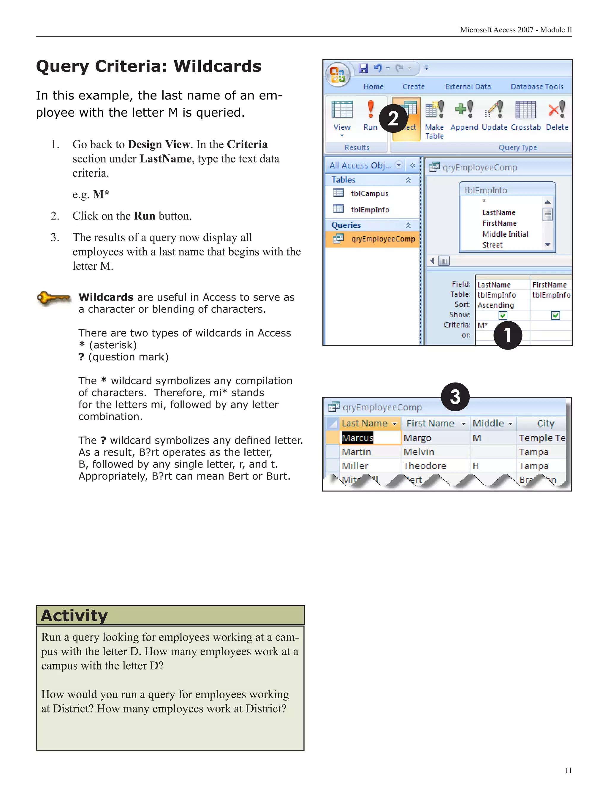 Microsoft Access 2007 - Module II



Query Criteria: Wildcards
In this example, the last name of an em-
ployee with the letter M is queried.
                                                        2
  1. 	 Go back to Design View. In the Criteria
       section under LastName, type the text data
       criteria.
  	   e.g. M*
  2.	 Click on the Run button.
  3.	 The results of a query now display all
      employees with a last name that begins with the
      letter M.

       Wildcards are useful in Access to serve as
       a character or blending of characters.

       There are two types of wildcards in Access
       * (asterisk)
                                                                        1
       ? (question mark)

       The * wildcard symbolizes any compilation
       of characters. Therefore, mi* stands
       for the letters mi, followed by any letter           3
       combination.

       The ? wildcard symbolizes any defined letter.
       As a result, B?rt operates as the letter,
       B, followed by any single letter, r, and t.
       Appropriately, B?rt can mean Bert or Burt.




Activity
Run a query looking for employees working at a cam-
pus with the letter D. How many employees work at a
campus with the letter D?

How would you run a query for employees working
at District? How many employees work at District?




                                                                                          11
 