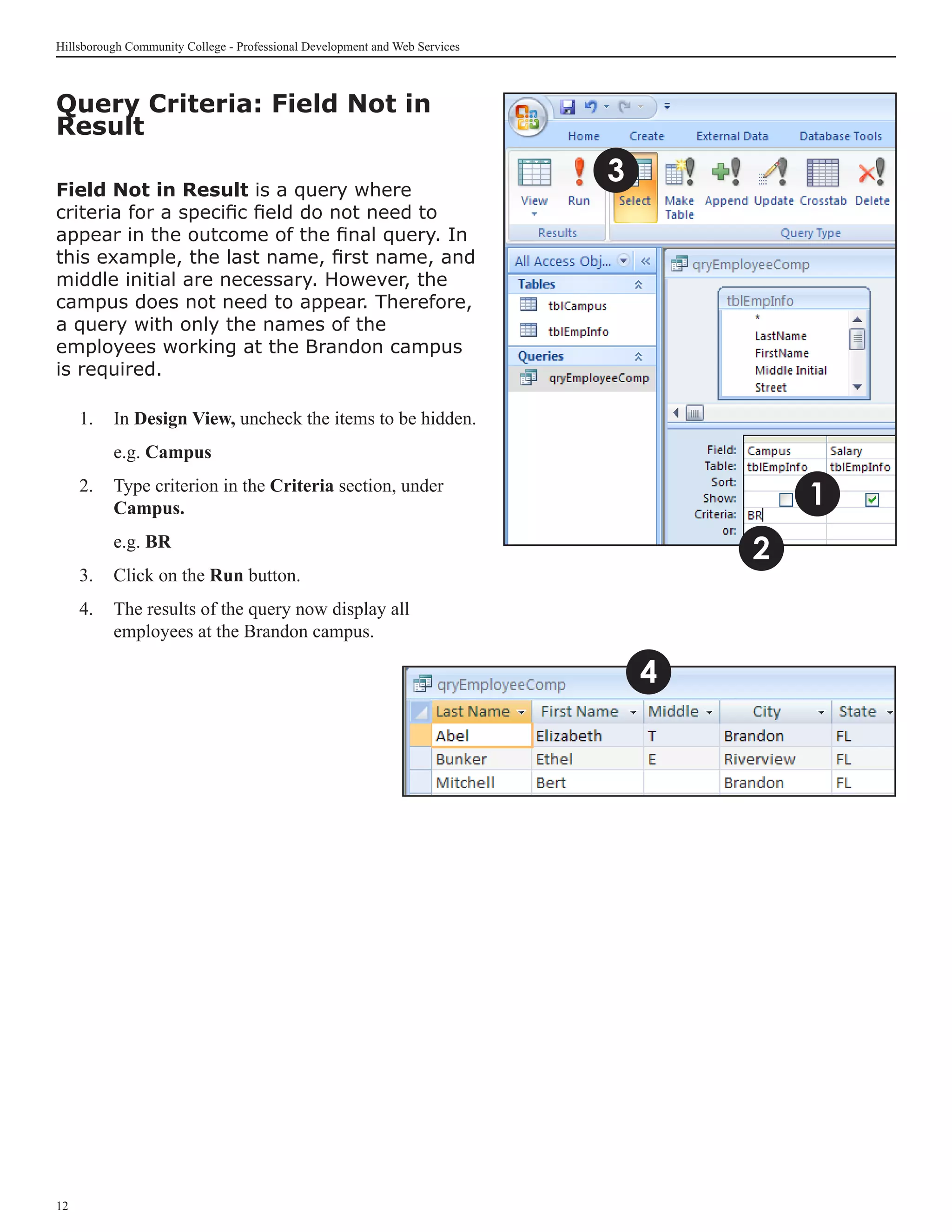 Hillsborough Community College - Professional Development and Web Services



Query Criteria: Field Not in
Result

Field Not in Result is a query where
                                                                             3
criteria for a specific field do not need to
appear in the outcome of the final query. In
this example, the last name, first name, and
middle initial are necessary. However, the
campus does not need to appear. Therefore,
a query with only the names of the
employees working at the Brandon campus
is required.

     1. 	 In Design View, uncheck the items to be hidden.
     	    e.g. Campus
     2.	 Type criterion in the Criteria section, under
         Campus.                                                                         1
     	    e.g. BR
                                                                                     2
     3.	 Click on the Run button.
     4.	 The results of the query now display all
         employees at the Brandon campus.

                                                                                 4




12
 