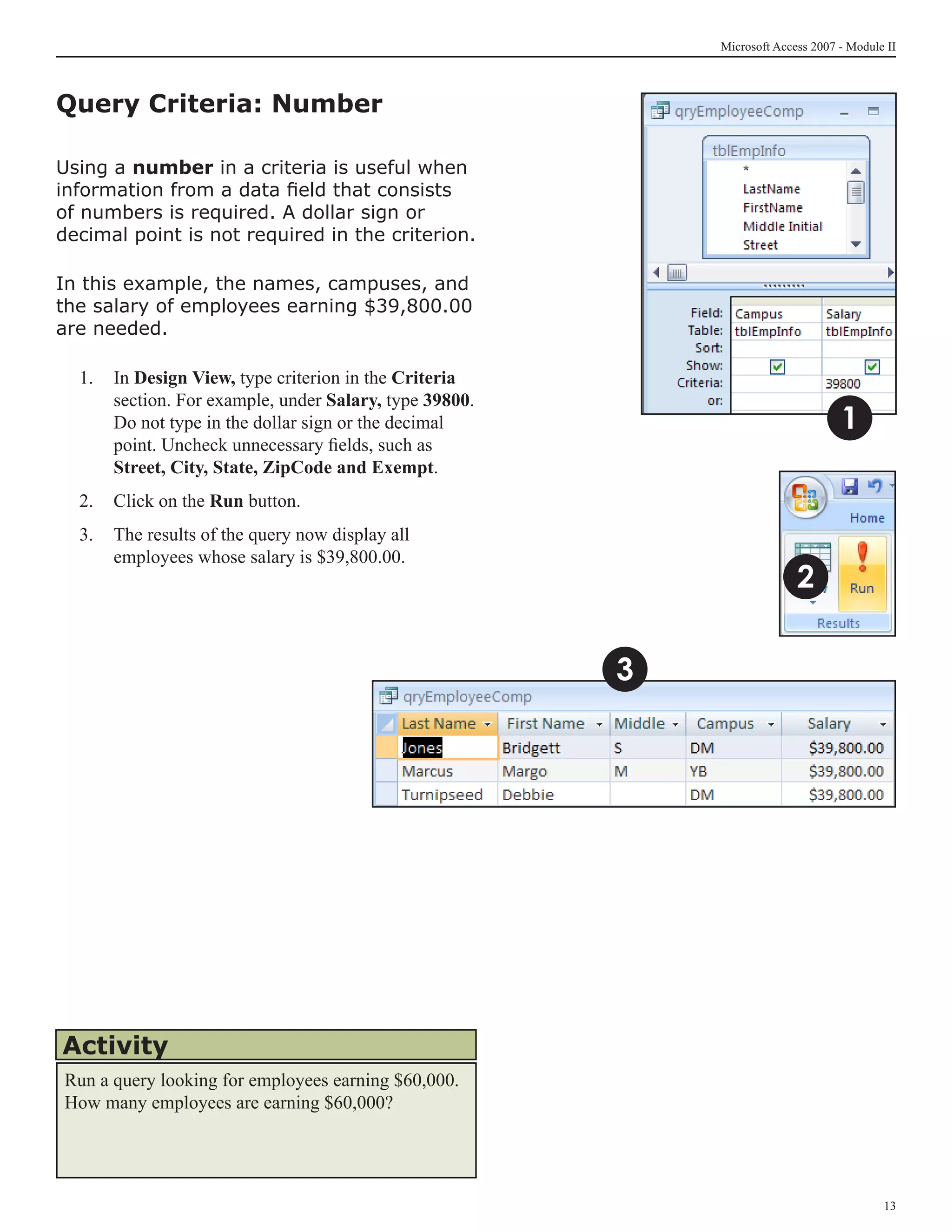 Microsoft Access 2007 - Module II



Query Criteria: Number

Using a number in a criteria is useful when
information from a data field that consists
of numbers is required. A dollar sign or
decimal point is not required in the criterion.

In this example, the names, campuses, and
the salary of employees earning $39,800.00
are needed.

  1.	 In Design View, type criterion in the Criteria
      section. For example, under Salary, type 39800.
      Do not type in the dollar sign or the decimal                               1
      point. Uncheck unnecessary fields, such as
      Street, City, State, ZipCode and Exempt.
  2.	 Click on the Run button.
  3.	 The results of the query now display all
      employees whose salary is $39,800.00.
                                                                          2

                                                        3




Activity
Run a query looking for employees earning $60,000.
How many employees are earning $60,000?




                                                                                          13
 