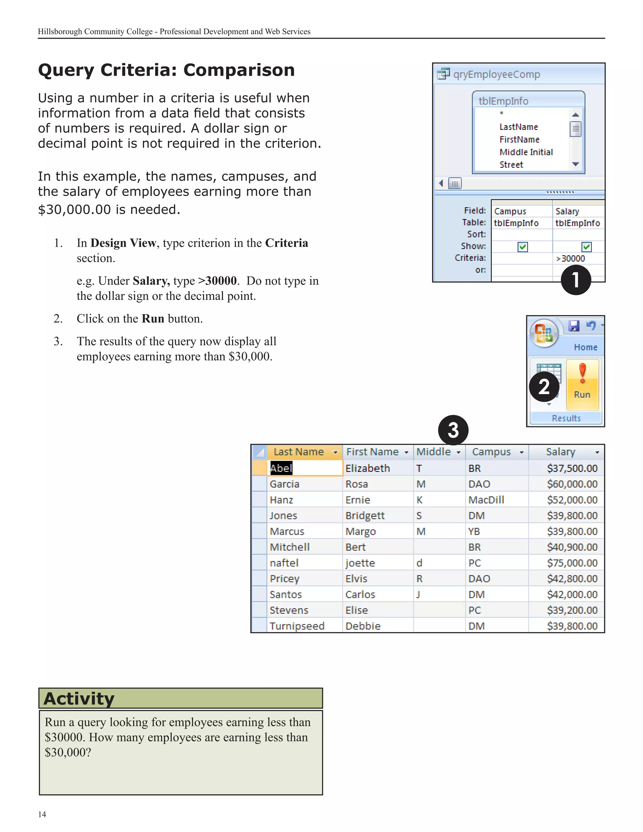 Hillsborough Community College - Professional Development and Web Services



Query Criteria: Comparison
Using a number in a criteria is useful when
information from a data field that consists
of numbers is required. A dollar sign or
decimal point is not required in the criterion.

In this example, the names, campuses, and
the salary of employees earning more than
$30,000.00 is needed.

     1.	 In Design View, type criterion in the Criteria
         section.
     	    e.g. Under Salary, type 30000. Do not type in                             1
          the dollar sign or the decimal point.
     2.	 Click on the Run button.
     3.	 The results of the query now display all
         employees earning more than $30,000.

                                                                                 2

                                                                             3




 Activity
 Run a query looking for employees earning less than
 $30000. How many employees are earning less than
 $30,000?



14
 