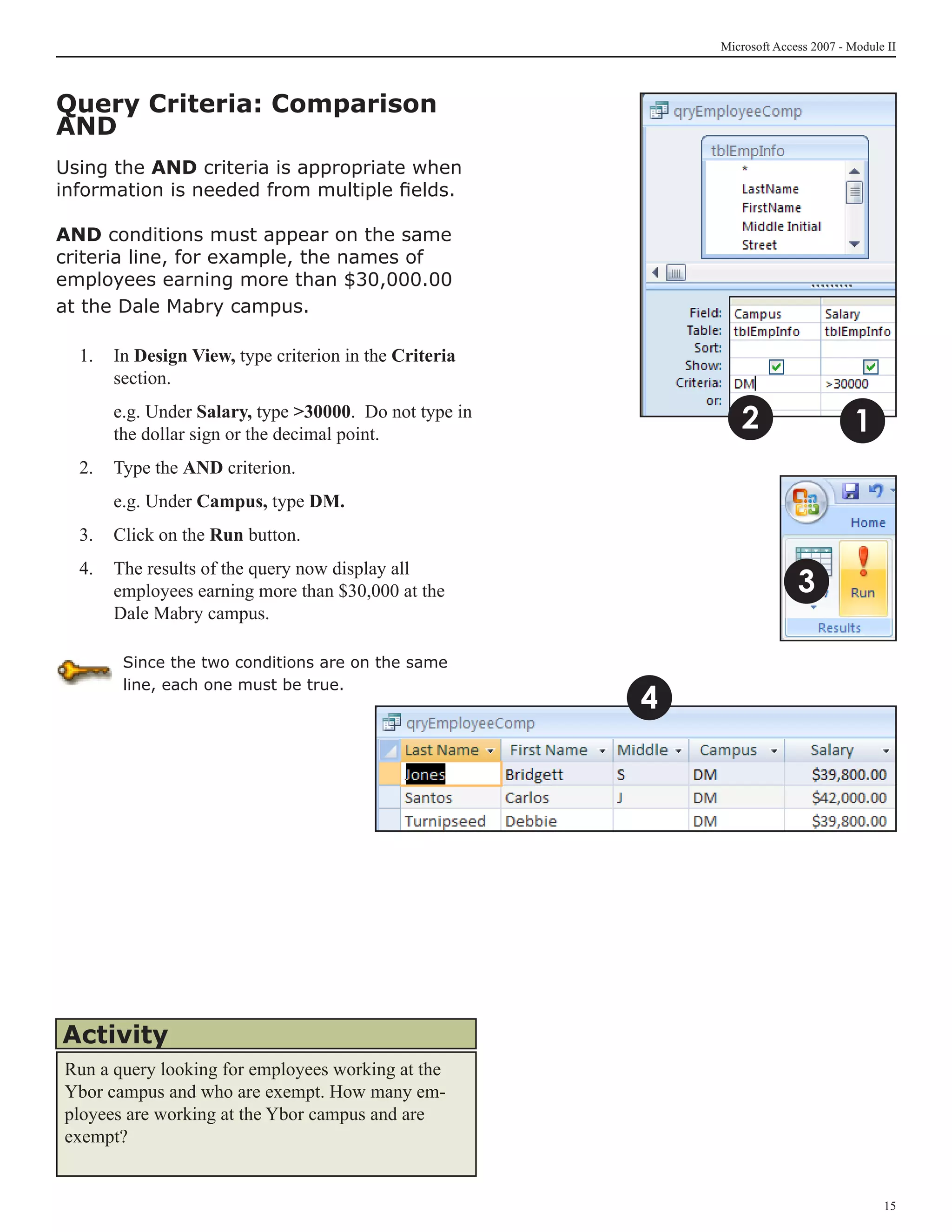 Microsoft Access 2007 - Module II



Query Criteria: Comparison
AND
Using the AND criteria is appropriate when
information is needed from multiple fields.

AND conditions must appear on the same
criteria line, for example, the names of
employees earning more than $30,000.00
at the Dale Mabry campus.

  1.	 In Design View, type criterion in the Criteria
      section.
  	   e.g. Under Salary, type 30000. Do not type in
      the dollar sign or the decimal point.
                                                              2                     1
  2.	 Type the AND criterion.
  	   e.g. Under Campus, type DM.
  3.	 Click on the Run button.
  4.	 The results of the query now display all
      employees earning more than $30,000 at the                         3
      Dale Mabry campus.

       Since the two conditions are on the same

                                                       4
       line, each one must be true.




Activity
Run a query looking for employees working at the
Ybor campus and who are exempt. How many em-
ployees are working at the Ybor campus and are
exempt?


                                                                                         15
 