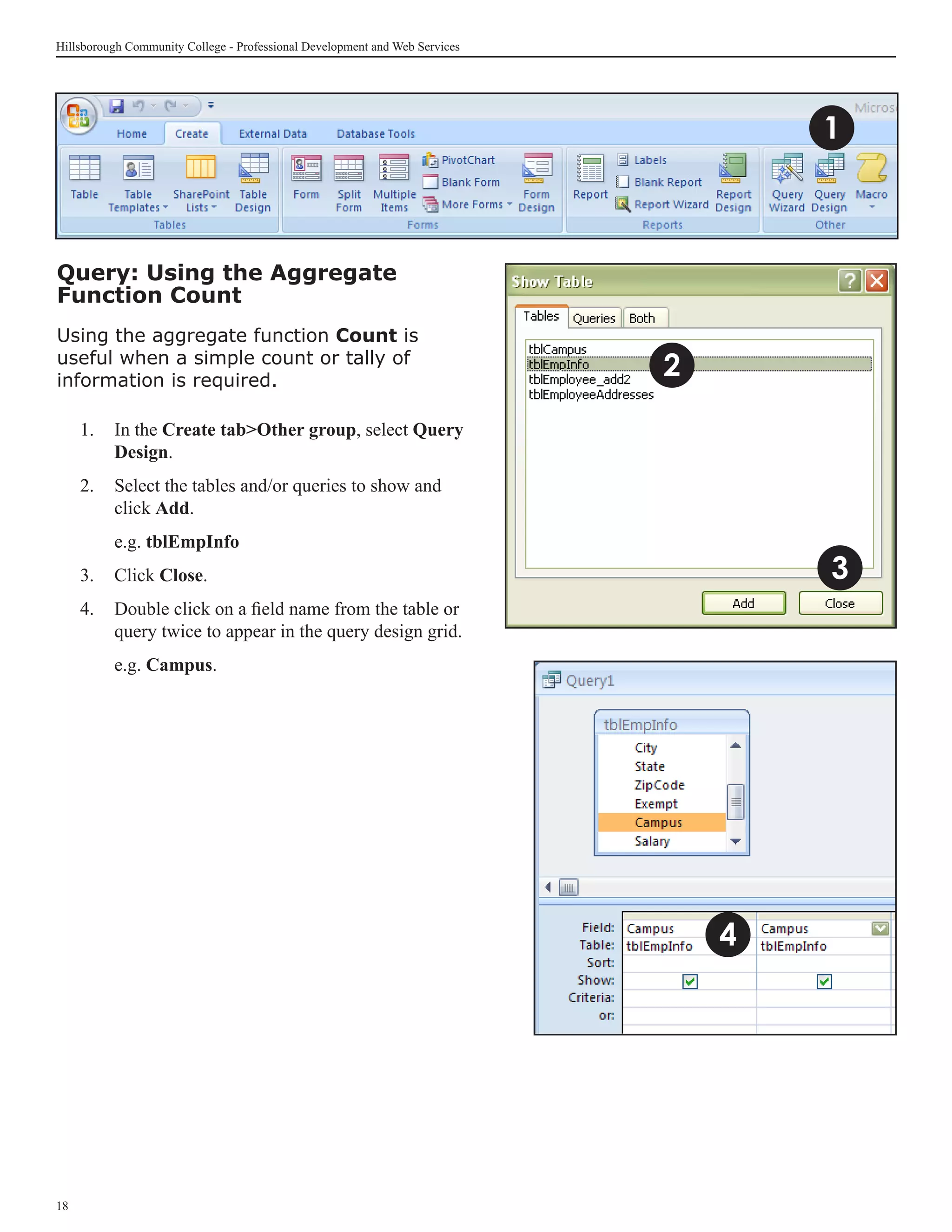 Hillsborough Community College - Professional Development and Web Services




                                                                                     1



Query: Using the Aggregate
Function Count
Using the aggregate function Count is
useful when a simple count or tally of
information is required.
                                                                             2
     1. 	 In the Create tabOther group, select Query
          Design.
     2.	 Select the tables and/or queries to show and
         click Add.
     	    e.g. tblEmpInfo
     3.	 Click Close.                                                                3
     4.	 Double click on a field name from the table or
         query twice to appear in the query design grid.
     	    e.g. Campus.




                                                                                 4




18
 