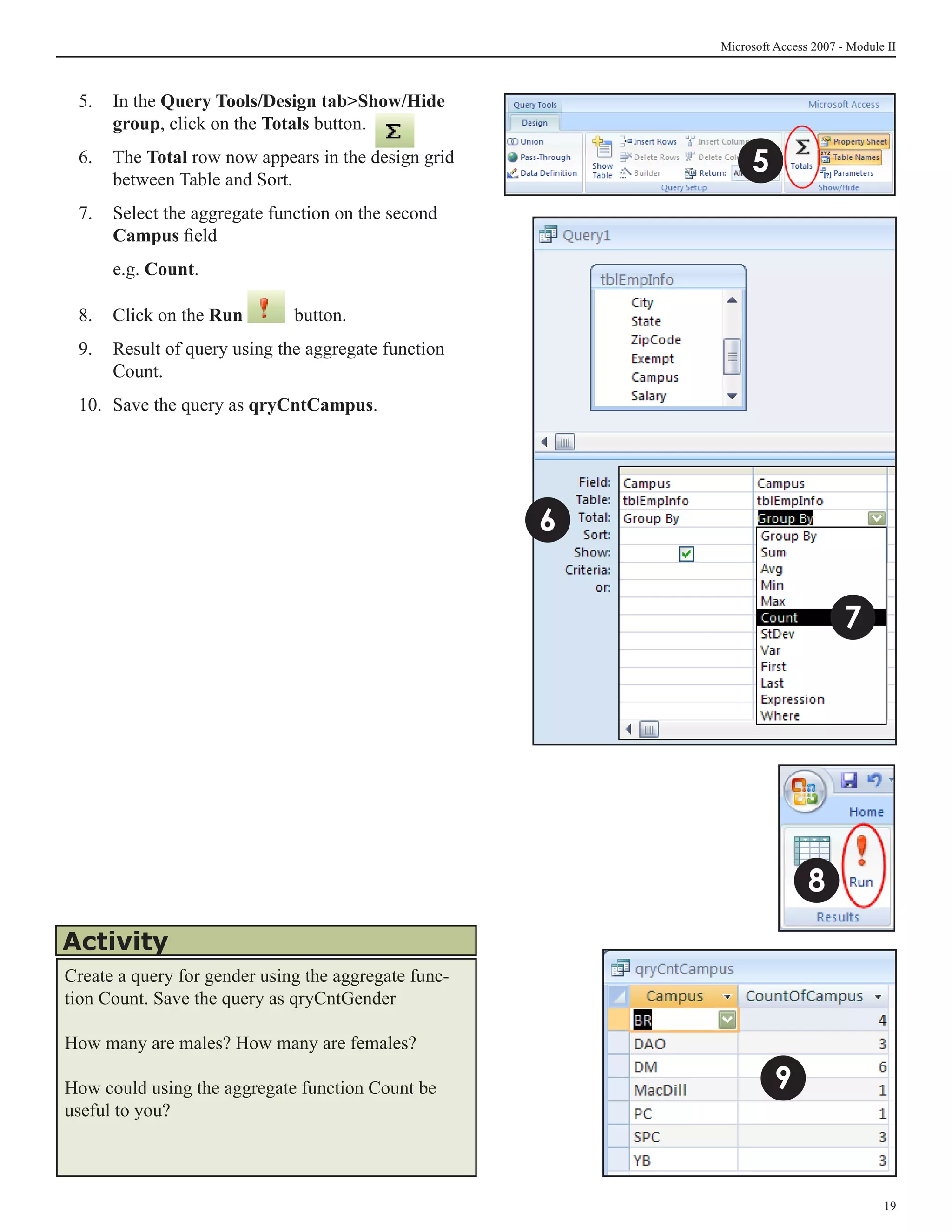 Microsoft Access 2007 - Module II



 5.	 In the Query Tools/Design tabShow/Hide
     group, click on the Totals button.
 6.	 The Total row now appears in the design grid
     between Table and Sort.	
                                                               5
 7.	 Select the aggregate function on the second
     Campus field
 	    e.g. Count.

 8.	 Click on the Run         button.
 9.	 Result of query using the aggregate function
     Count.
 10.	 Save the query as qryCntCampus.




                                                      6


                                                                                 7




                                                                          8
Activity
Create a query for gender using the aggregate func-
tion Count. Save the query as qryCntGender

How many are males? How many are females?

How could using the aggregate function Count be                     9
useful to you?




                                                                                        19
 
