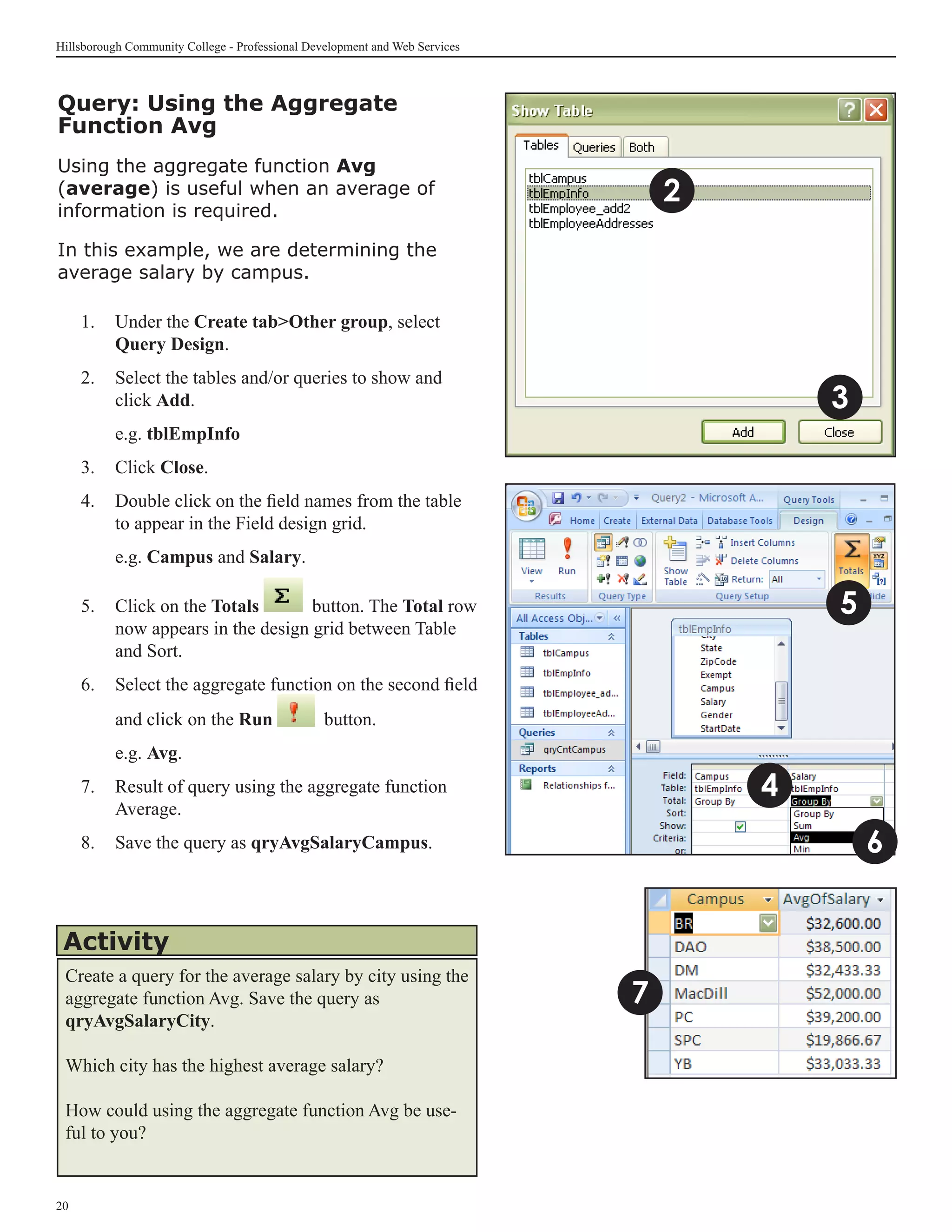 Hillsborough Community College - Professional Development and Web Services



Query: Using the Aggregate
Function Avg
Using the aggregate function Avg
(average) is useful when an average of                                           2
information is required.

In this example, we are determining the
average salary by campus.

     1. 	 Under the Create tabOther group, select
          Query Design.
     2.	 Select the tables and/or queries to show and
         click Add.                                                                      3
     	    e.g. tblEmpInfo
     3.	 Click Close.
     4.	 Double click on the field names from the table
         to appear in the Field design grid.
     	    e.g. Campus and Salary.

     5.	 Click on the Totals       button. The Total row                                 5
         now appears in the design grid between Table
         and Sort.	
     6.	 Select the aggregate function on the second field
          and click on the Run                   button.
     	    e.g. Avg.
     7.	 Result of query using the aggregate function                                4
         Average.
     8.	 Save the query as qryAvgSalaryCampus.                                               6


 Activity
 Create a query for the average salary by city using the
 aggregate function Avg. Save the query as                                   7
 qryAvgSalaryCity.

 Which city has the highest average salary?

 How could using the aggregate function Avg be use-
 ful to you?


20
 