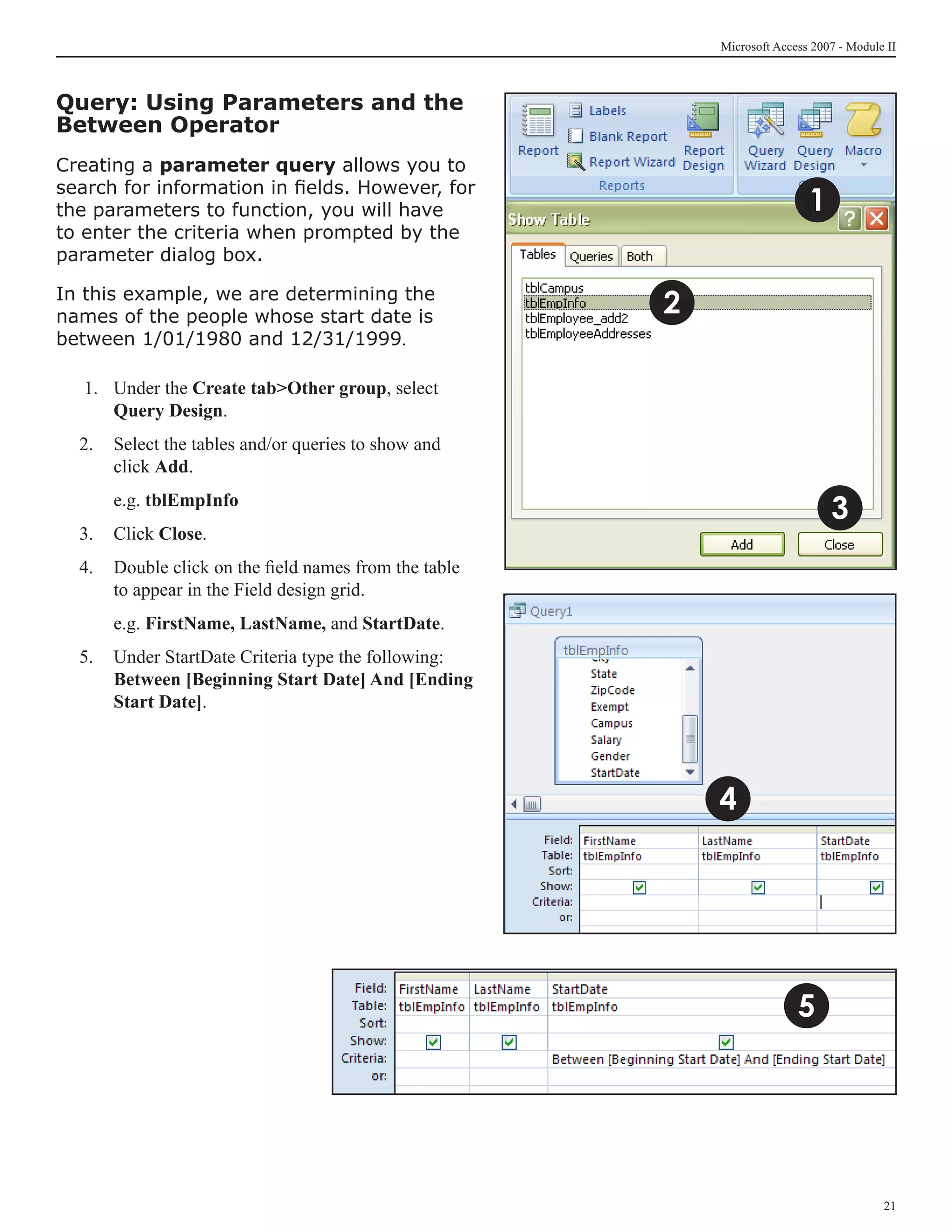 Microsoft Access 2007 - Module II



Query: Using Parameters and the
Between Operator
Creating a parameter query allows you to
search for information in fields. However, for
the parameters to function, you will have                                  1
to enter the criteria when prompted by the
parameter dialog box.

In this example, we are determining the
names of the people whose start date is
                                                       2
between 1/01/1980 and 12/31/1999.

   1.	 Under the Create tabOther group, select
       Query Design.
  2.	 Select the tables and/or queries to show and
      click Add.
  	   e.g. tblEmpInfo
                                                                               3
  3.	 Click Close.
  4.	 Double click on the field names from the table
      to appear in the Field design grid.
  	   e.g. FirstName, LastName, and StartDate.
  5.	 Under StartDate Criteria type the following:
      Between [Beginning Start Date] And [Ending
      Start Date].




                                                           4




                                                                         5




                                                                                         21
 