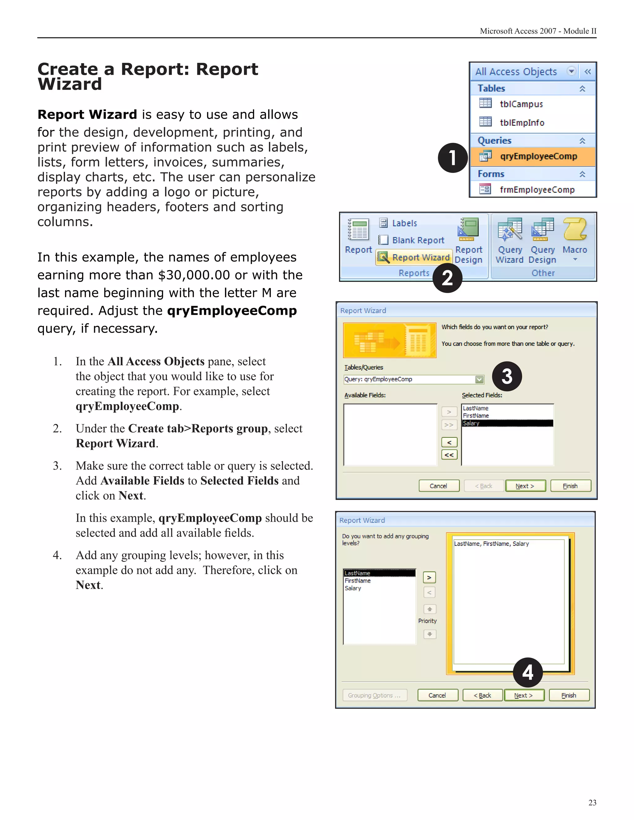 Microsoft Access 2007 - Module II



Create a Report: Report
Wizard
Report Wizard is easy to use and allows
for the design, development, printing, and
print preview of information such as labels,
lists, form letters, invoices, summaries,                 1
display charts, etc. The user can personalize
reports by adding a logo or picture,
organizing headers, footers and sorting
columns.

In this example, the names of employees
earning more than $30,000.00 or with the                  2
last name beginning with the letter M are
required. Adjust the qryEmployeeComp
query, if necessary.

  1. 	 In the All Access Objects pane, select
       the object that you would like to use for                    3
       creating the report. For example, select
       qryEmployeeComp.
  2. 	 Under the Create tabReports group, select
       Report Wizard.
  3.	 Make sure the correct table or query is selected.
      Add Available Fields to Selected Fields and
      click on Next.
  	   In this example, qryEmployeeComp should be
      selected and add all available fields.
  4. 	 Add any grouping levels; however, in this
       example do not add any. Therefore, click on
       Next.




                                                                         4




                                                                                            23
 