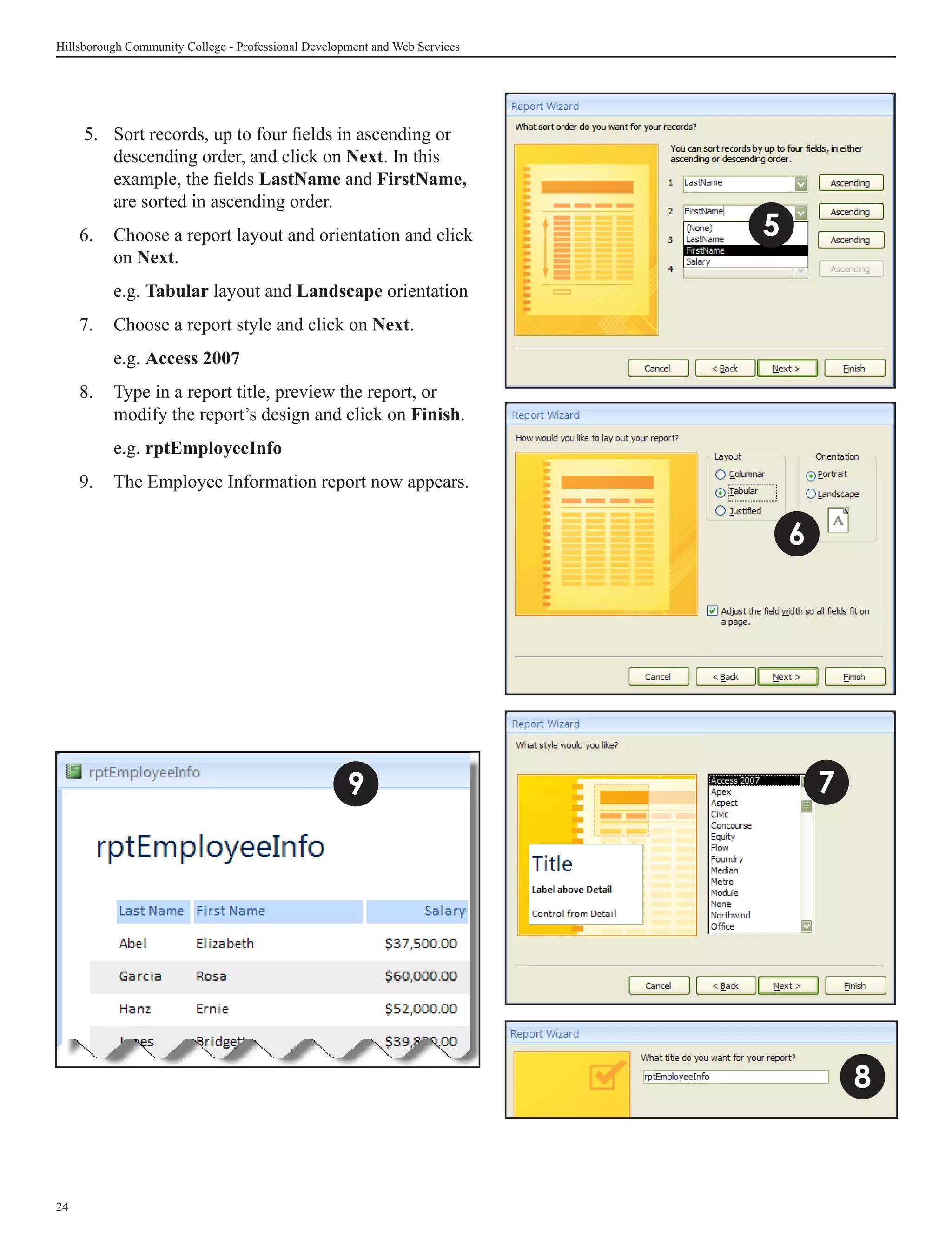 Hillsborough Community College - Professional Development and Web Services




      5. 	Sort records, up to four fields in ascending or
          descending order, and click on Next. In this
          example, the fields LastName and FirstName,
          are sorted in ascending order.
     6.	 Choose a report layout and orientation and click                    5
         on Next.
     	    e.g. Tabular layout and Landscape orientation
     7.	 Choose a report style and click on Next.
     	    e.g. Access 2007
     8.	 Type in a report title, preview the report, or
         modify the report’s design and click on Finish.
     	    e.g. rptEmployeeInfo
     9.	 The Employee Information report now appears.


                                                                                 6




                                                     9                               7




                                                                                         8


24
 