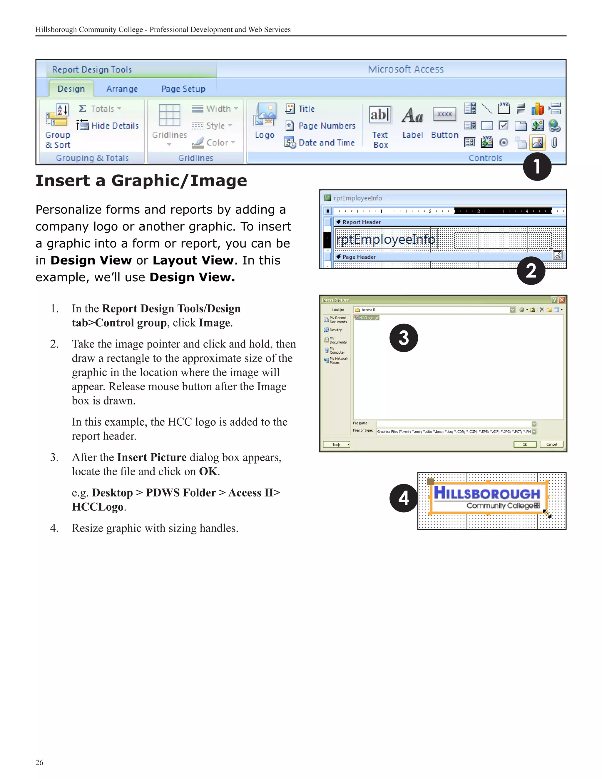 Hillsborough Community College - Professional Development and Web Services




                                                                                 1
Insert a Graphic/Image
Personalize forms and reports by adding a
company logo or another graphic. To insert
a graphic into a form or report, you can be
in Design View or Layout View. In this
example, we’ll use Design View.                                                  2
     1. 	In the Report Design Tools/Design
         tabControl group, click Image.
     2. 	 Take the image pointer and click and hold, then 	                  3
          draw a rectangle to the approximate size of the 	
          graphic in the location where the image will
          appear. Release mouse button after the Image
          box is drawn.
     	    In this example, the HCC logo is added to the
          report header.
     3.	 After the Insert Picture dialog box appears,
         locate the file and click on OK.
     	    e.g. Desktop  PDWS Folder  Access II
          HCCLogo.                                                           4
     4.	 Resize graphic with sizing handles.




26
 