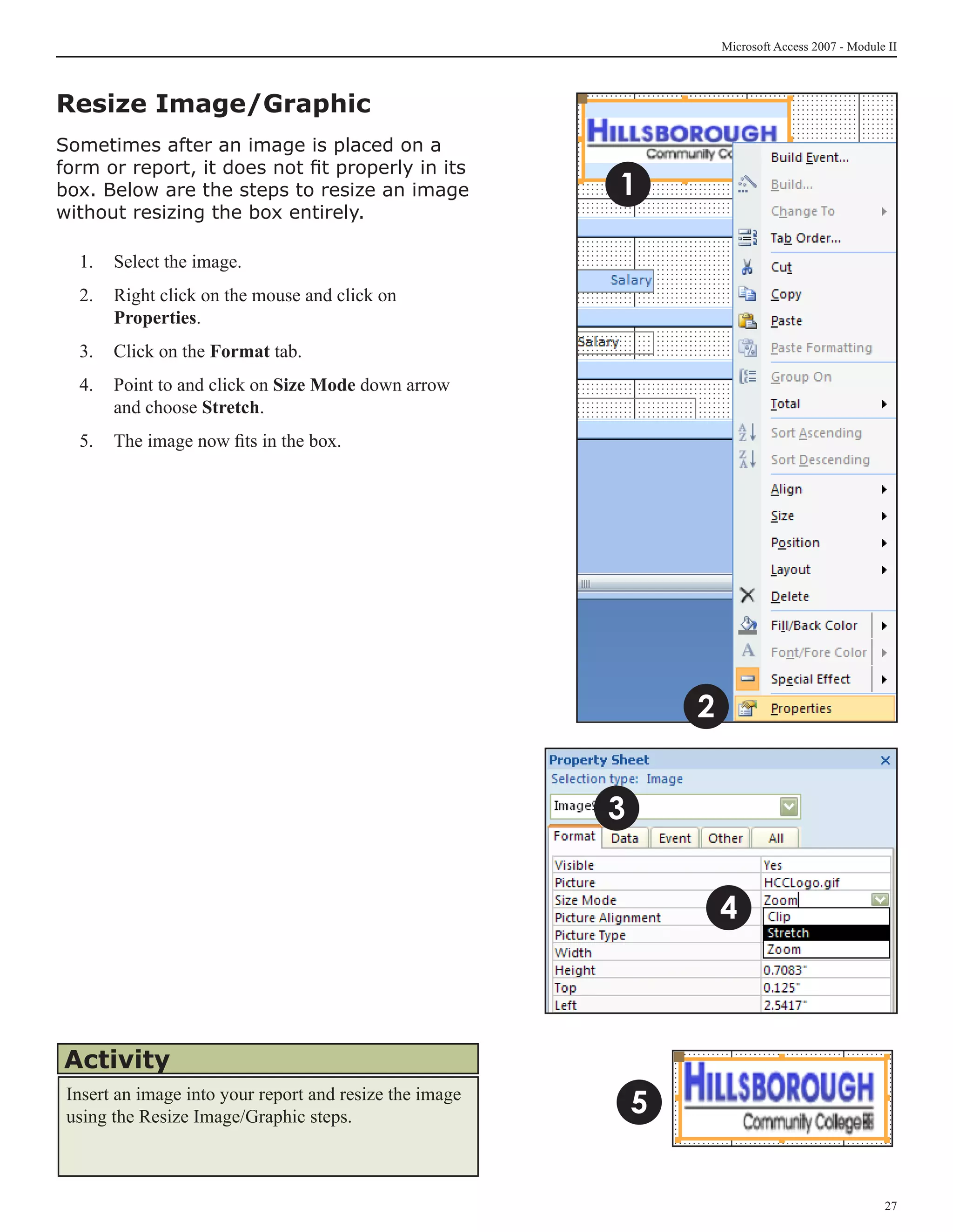 Microsoft Access 2007 - Module II



Resize Image/Graphic
Sometimes after an image is placed on a
form or report, it does not fit properly in its
box. Below are the steps to resize an image              1
without resizing the box entirely.

  1. 	 Select the image.
  2. 	 Right click on the mouse and click on
       Properties.
  3.	 Click on the Format tab.
  4.	 Point to and click on Size Mode down arrow
      and choose Stretch.
  5.	 The image now fits in the box.




                                                                 2


                                                         3


                                                                     4



Activity
 Insert an image into your report and resize the image
 using the Resize Image/Graphic steps.
                                                             5


                                                                                                   27
 