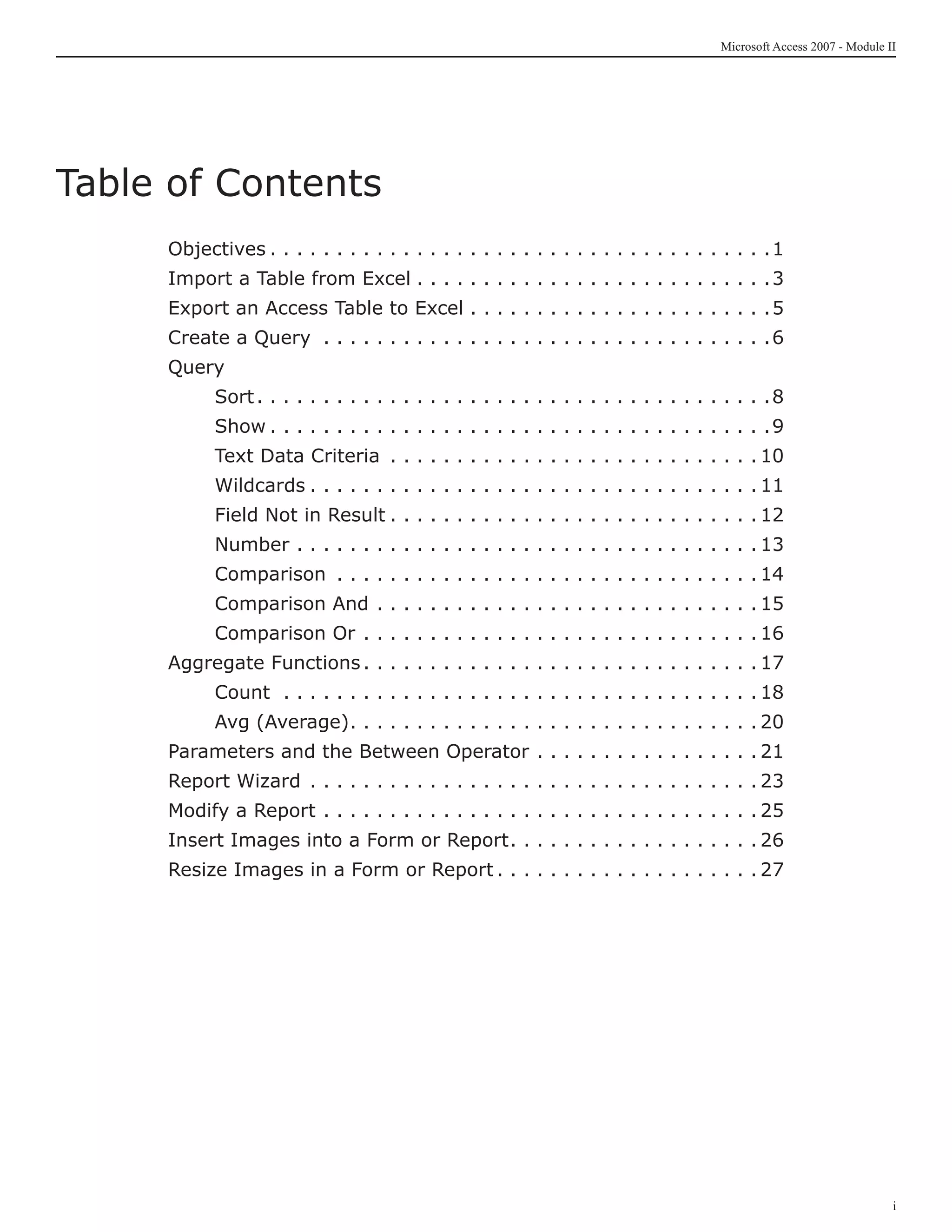 Microsoft Access 2007 - Module II




Table of Contents
     Objectives. .  .  .  .  .  .  .  .  .  .  .  .  .  .  .  .  .  .  .  .  .  .  .  .  .  .  .  .  .  .  .  .  .  .  .  .  . 1
     Import a Table from Excel. .  .  .  .  .  .  .  .  .  .  .  .  .  .  .  .  .  .  .  .  .  .  .  .  .  . 3
     Export an Access Table to Excel. .  .  .  .  .  .  .  .  .  .  .  .  .  .  .  .  .  .  .  .  .  . 5
     Create a Query . .  .  .  .  .  .  .  .  .  .  .  .  .  .  .  .  .  .  .  .  .  .  .  .  .  .  .  .  .  .  .  .  . 6
     Query
     	        Sort.  .  .  .  .  .  .  .  .  .  .  .  .  .  .  .  .  .  .  .  .  .  .  .  .  .  .  .  .  .  .  .  .  .  .  .  .  . 8
                   .
     	        Show. .  .  .  .  .  .  .  .  .  .  .  .  .  .  .  .  .  .  .  .  .  .  .  .  .  .  .  .  .  .  .  .  .  .  .  .  . 9
     	        Text Data Criteria . .  .  .  .  .  .  .  .  .  .  .  .  .  .  .  .  .  .  .  .  .  .  .  .  .  .  . 10
     	        Wildcards. .  .  .  .  .  .  .  .  .  .  .  .  .  .  .  .  .  .  .  .  .  .  .  .  .  .  .  .  .  .  .  .  . 11
     	        Field Not in Result. .  .  .  .  .  .  .  .  .  .  .  .  .  .  .  .  .  .  .  .  .  .  .  .  .  .  . 12
     	        Number. .  .  .  .  .  .  .  .  .  .  .  .  .  .  .  .  .  .  .  .  .  .  .  .  .  .  .  .  .  .  .  .  .  . 13
     	        Comparison . .  .  .  .  .  .  .  .  .  .  .  .  .  .  .  .  .  .  .  .  .  .  .  .  .  .  .  .  .  .  . 14
     	        Comparison And. .  .  .  .  .  .  .  .  .  .  .  .  .  .  .  .  .  .  .  .  .  .  .  .  .  .  .  . 15
     	        Comparison Or. .  .  .  .  .  .  .  .  .  .  .  .  .  .  .  .  .  .  .  .  .  .  .  .  .  .  .  .  . 16
     Aggregate Functions.  .  .  .  .  .  .  .  .  .  .  .  .  .  .  .  .  .  .  .  .  .  .  .  .  .  .  .  . 17
                         .
     	        Count . .  .  .  .  .  .  .  .  .  .  .  .  .  .  .  .  .  .  .  .  .  .  .  .  .  .  .  .  .  .  .  .  .  .  . 18
     	        Avg (Average).  .  .  .  .  .  .  .  .  .  .  .  .  .  .  .  .  .  .  .  .  .  .  .  .  .  .  .  .  . 20
                            .
     Parameters and the Between Operator. .  .  .  .  .  .  .  .  .  .  .  .  .  .  .  . 21
     Report Wizard . .  .  .  .  .  .  .  .  .  .  .  .  .  .  .  .  .  .  .  .  .  .  .  .  .  .  .  .  .  .  .  .  . 23
     Modify a Report. .  .  .  .  .  .  .  .  .  .  .  .  .  .  .  .  .  .  .  .  .  .  .  .  .  .  .  .  .  .  .  . 25
     Insert Images into a Form or Report.  .  .  .  .  .  .  .  .  .  .  .  .  .  .  .  .  . 26
                                         .
     Resize Images in a Form or Report. .  .  .  .  .  .  .  .  .  .  .  .  .  .  .  .  .  .  . 27




                                                                                                                                                      i
 