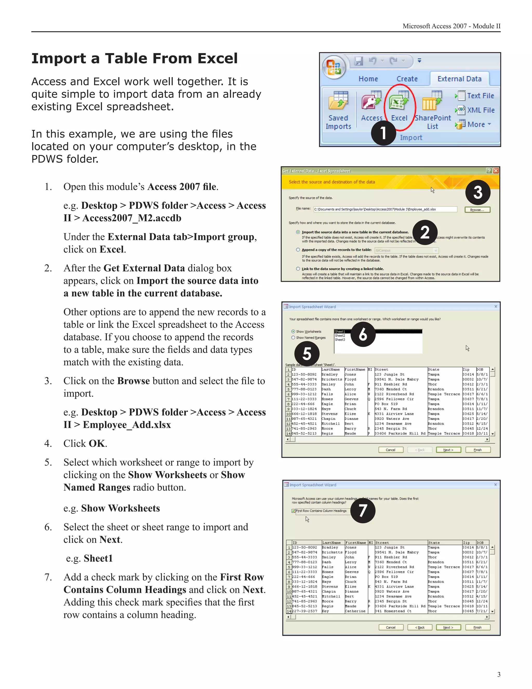 Microsoft Access 2007 - Module II




Import a Table From Excel	
Access and Excel work well together. It is
quite simple to import data from an already
existing Excel spreadsheet.

In this example, we are using the files                            1
located on your computer’s desktop, in the
PDWS folder.

  1. 	 Open this module’s Access 2007 file.
                                                                                              3
  	   e.g. Desktop  PDWS folder Access  Access
      II  Access2007_M2.accdb
  	   Under the External Data tabImport group,                             2
      click on Excel.
  2. 	 After the Get External Data dialog box
       appears, click on Import the source data into
       a new table in the current database.
  	   Other options are to append the new records to a
      table or link the Excel spreadsheet to the Access
      database. If you choose to append the records            6
      to a table, make sure the fields and data types
      match with the existing data.
                                                           5
  3. 	 Click on the Browse button and select the file to
       import.
  	   e.g. Desktop  PDWS folder Access  Access
      II  Employee_Add.xlsx
  4. 	 Click OK.
  5. 	 Select which worksheet or range to import by
       clicking on the Show Worksheets or Show
       Named Ranges radio button.

  	   e.g. Show Worksheets
                                                               7
  6. 	 Select the sheet or sheet range to import and
       click on Next.
  	    e.g. Sheet1
  7.	 Add a check mark by clicking on the First Row
      Contains Column Headings and click on Next.
      Adding this check mark specifies that the first
      row contains a column heading.




                                                                                                      
 