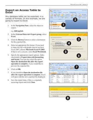 Microsoft Access 2007 - Module II




Export an Access Table to
Excel
Any database table can be exported, in a

                                                                            2
variety of formats. In this example, we are
going to export to Excel.

  1. 	 In the Navigation Pane, select the object to      1
       export,
  	   e.g. tblEmpInfo
  2. 	 In the External Data tabExport group, select
       Excel.
  3.	 Click the Browse button to select a destination                              3
      for the exported file.
  4.	 Select an appropriate file format. If you need
                                                                 4
      to share this file with people that do not have
      Excel 2007, choose Microsoft Excel 97-2003.
      If that is not a concern, select Excel Workbook.       5
  5.	 Specify the appropriate export options. Add a
      checkmark to Export data with formatting
                                                                                   6
      and layout. You can also select the option
      Open the destination file after the export
      operation is complete, if you would like to

                                                                               7
      preview the exported file.
  6.	 Click on OK.
  7.	 If you elected to Open the destination file
      after the export operation is complete, Excel
      will open with the new exported file displayed.
  8.	 Save the export steps, if this is a regularly
      occurring export and click Close.




                                                                 8




                                                                                                    
 