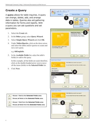 Hillsborough Community College - Professional Development and Web Services



Create a Query	
A query allows for table inquiries. A query
can change, delete, add, and arrange                                             1
data in tables. Queries also aid gathering
information for forms and reports. With                                              2
a query you can ask questions and set
parameters.

    1. 	 Select the Create tab.                                                                  3
    2.	 In the Other group, select Query Wizard.
    3.	 Select Simple Query Wizard and click OK.
    4. 	 Under Tables/Queries, click on the down arrow
         and select the tables and/or queries to create and
         run a new query.

    	     e.g. tblEmpInfo.

    5. 	 In the Available Fields list, select the table's
         field(s) to add to the query.
    	     In this example, all the fields are used; therefore,
          click on the double-headed arrow icon to move
          all the items (fields) to the Selected Fields list.
    6.	 Click Next.

                                                                                         4




                                                                             5


                                                                                             6

 