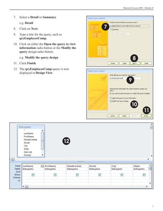 Microsoft Access 2007 - Module II



7.	 Select a Detail or Summary.
	   e.g. Detail
8.	 Click on Next.                                7
9.	 Type a title for the query, such as	
    qryEmployeeComp.
10.	 Click on either the Open the query to view
     information radio button or the Modify the
     query design radio button.
	   e.g. Modify the query design                                8
11.	 Click Finish.
12.	 The qryEmployeeComp query is now
     displayed in Design View.

                                                            9



                                                              10
                                                                            11




                                           12




                                                                                     
 