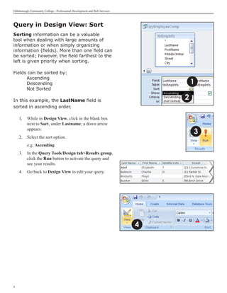 Hillsborough Community College - Professional Development and Web Services



Query in Design View: Sort	
Sorting information can be a valuable
tool when dealing with large amounts of
information or when simply organizing
information (fields). More than one field can
be sorted; however, the field farthest to the
left is given priority when sorting.

Fields can be sorted by:
	     Ascending
	     Descending                                                                     1
	     Not Sorted

In this example, the LastName field is                                           2
sorted in ascending order.

    1. 	 While in Design View, click in the blank box
         next to Sort, under Lastname; a down arrow
         appears.
                                                                                     3
    2. 	 Select the sort option.
    	     e.g. Ascending
    3.	 In the Query Tools/Design tabResults group,
        click the Run button to activate the query and
        see your results.
    4.	 Go back to Design View to edit your query.




                                                                             4





 