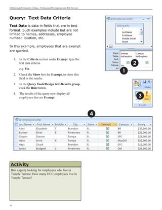 Hillsborough Community College - Professional Development and Web Services




Query: Text Data Criteria
Text Data is data in fields that are in text
format. Such examples include but are not
limited to names, addresses, employee
number, location, etc.

In this example, employees that are exempt
are queried.

     1. 	 In the Criteria section under Exempt, type the
          text data criteria.                                                        2
          e.g. Yes
                                                                                 1
     	
     2.	 Check the Show box for Exempt, to show this
         field in the results.
     3.	 In the Query Tools/Design tabResults group,
         click the Run button.
     4.	 The results of the query now display all
         employees that are Exempt.                                                      3


                                                                             4




 Activity
 Run a query looking for employees who live in
 Temple Terrace. How many HCC employees live in
 Temple Terrace?




10
 