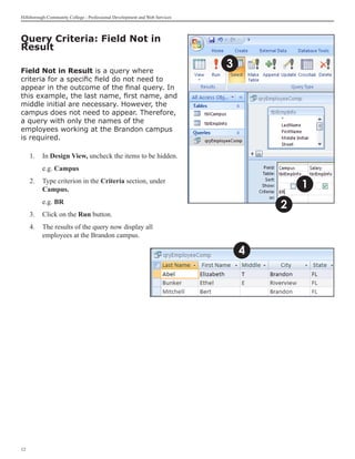 Hillsborough Community College - Professional Development and Web Services



Query Criteria: Field Not in
Result

Field Not in Result is a query where
                                                                             3
criteria for a specific field do not need to
appear in the outcome of the final query. In
this example, the last name, first name, and
middle initial are necessary. However, the
campus does not need to appear. Therefore,
a query with only the names of the
employees working at the Brandon campus
is required.

     1. 	 In Design View, uncheck the items to be hidden.
     	    e.g. Campus
     2.	 Type criterion in the Criteria section, under
         Campus.                                                                         1
     	    e.g. BR
                                                                                     2
     3.	 Click on the Run button.
     4.	 The results of the query now display all
         employees at the Brandon campus.

                                                                                 4




12
 