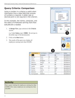 Hillsborough Community College - Professional Development and Web Services



Query Criteria: Comparison
Using a number in a criteria is useful when
information from a data field that consists
of numbers is required. A dollar sign or
decimal point is not required in the criterion.

In this example, the names, campuses, and
the salary of employees earning more than
$30,000.00 is needed.

     1.	 In Design View, type criterion in the Criteria
         section.
     	    e.g. Under Salary, type 30000. Do not type in                             1
          the dollar sign or the decimal point.
     2.	 Click on the Run button.
     3.	 The results of the query now display all
         employees earning more than $30,000.

                                                                                 2

                                                                             3




 Activity
 Run a query looking for employees earning less than
 $30000. How many employees are earning less than
 $30,000?



14
 