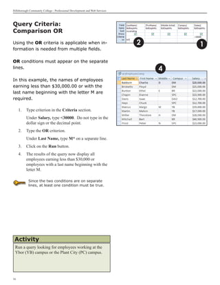 Hillsborough Community College - Professional Development and Web Services



Query Criteria:
Comparison OR
Using the OR criteria is applicable when in-                                 2       1
formation is needed from multiple fields.

OR conditions must appear on the separate
lines.                                                                           4
In this example, the names of employees
earning less than $30,000.00 or with the
last name beginning with the letter M are
required.

     1.	 Type criterion in the Criteria section.
     	    Under Salary, type 30000. Do not type in the
          dollar sign or the decimal point.
     2.	 Type the OR criterion.
     	    Under Last Name, type M* on a separate line.
     3.	 Click on the Run button.
     4.	 The results of the query now display all
         employees earning less than $30,000 or
         employees with a last name beginning with the
         letter M.

            Since the two conditions are on separate
            lines, at least one condition must be true.




 Activity
 Run a query looking for employees working at the
 Ybor (YB) campus or the Plant City (PC) campus.




16
 