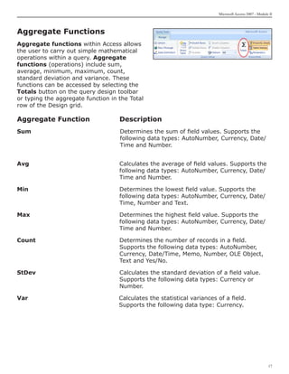Microsoft Access 2007 - Module II



Aggregate Functions
Aggregate functions within Access allows
the user to carry out simple mathematical
operations within a query. Aggregate
functions (operations) include sum,
average, minimum, maximum, count,
standard deviation and variance. These
functions can be accessed by selecting the
Totals button on the query design toolbar
or typing the aggregate function in the Total
row of the Design grid.

Aggregate Function	                 Description
Sum		Determines the sum of field values. Supports the
     following data types: AutoNumber, 	 urrency, Date/
                                        C
     Time and Number.


Avg	                                Calculates the average of field values. Supports the
                                    following data types: AutoNumber, Currency, Date/
                                    Time and Number.

Min	                                Determines the lowest field value. Supports the
                                    following data types: AutoNumber, Currency, Date/
                                    Time, Number and Text.

Max	                                Determines the highest field value. Supports the
                                    following data types: AutoNumber, Currency, Date/
                                    Time and Number.

Count	                              Determines the number of records in a field.
                                    Supports the following data types: AutoNumber,
                                    Currency, Date/Time, Memo, Number, OLE Object,
                                    Text and Yes/No.

StDev	                              Calculates the standard deviation of a field value.
                                    Supports the following data types: Currency or
                                    Number.

Var						                           Calculates the statistical variances of a field. 		
						                              Supports the following data type: Currency.




                                                                                                      17
 
