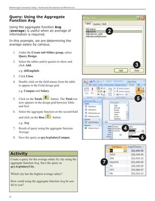 Hillsborough Community College - Professional Development and Web Services



Query: Using the Aggregate
Function Avg
Using the aggregate function Avg
(average) is useful when an average of                                           2
information is required.

In this example, we are determining the
average salary by campus.

     1. 	 Under the Create tabOther group, select
          Query Design.
     2.	 Select the tables and/or queries to show and
         click Add.                                                                      3
     	    e.g. tblEmpInfo
     3.	 Click Close.
     4.	 Double click on the field names from the table
         to appear in the Field design grid.
     	    e.g. Campus and Salary.

     5.	 Click on the Totals       button. The Total row                                 5
         now appears in the design grid between Table
         and Sort.	
     6.	 Select the aggregate function on the second field
          and click on the Run                   button.
     	    e.g. Avg.
     7.	 Result of query using the aggregate function                                4
         Average.
     8.	 Save the query as qryAvgSalaryCampus.                                               6


 Activity
 Create a query for the average salary by city using the
 aggregate function Avg. Save the query as                                   7
 qryAvgSalaryCity.

 Which city has the highest average salary?

 How could using the aggregate function Avg be use-
 ful to you?


20
 