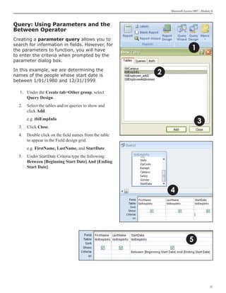 Microsoft Access 2007 - Module II



Query: Using Parameters and the
Between Operator
Creating a parameter query allows you to
search for information in fields. However, for
the parameters to function, you will have                                  1
to enter the criteria when prompted by the
parameter dialog box.

In this example, we are determining the
names of the people whose start date is
                                                       2
between 1/01/1980 and 12/31/1999.

   1.	 Under the Create tabOther group, select
       Query Design.
  2.	 Select the tables and/or queries to show and
      click Add.
  	   e.g. tblEmpInfo
                                                                               3
  3.	 Click Close.
  4.	 Double click on the field names from the table
      to appear in the Field design grid.
  	   e.g. FirstName, LastName, and StartDate.
  5.	 Under StartDate Criteria type the following:
      Between [Beginning Start Date] And [Ending
      Start Date].




                                                           4




                                                                         5




                                                                                         21
 