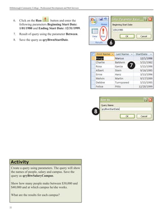 Hillsborough Community College - Professional Development and Web Services




     6.	 Click on the Run       button and enter the
         following parameters Beginning Start Date:
         1/01/1980 and Ending Start Date: 12/31/1999.
     7.	 Result of query using the parameter Between.
     8.	 Save the query as qryBtwnStartDate.
                                                                                 6



                                                                                     7




                                                                             8




 Activity
 Create a query using parameters. The query will show
 the names of people, salary and campus. Save the
 query as qryBtwSalaryCampus.

 Show how many people make between $30,000 and
 $40,000 and at which campus he/she works.

 What are the results for each campus?


22
 