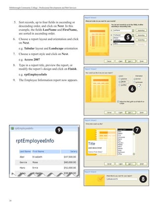 Hillsborough Community College - Professional Development and Web Services




      5. 	Sort records, up to four fields in ascending or
          descending order, and click on Next. In this
          example, the fields LastName and FirstName,
          are sorted in ascending order.
     6.	 Choose a report layout and orientation and click                    5
         on Next.
     	    e.g. Tabular layout and Landscape orientation
     7.	 Choose a report style and click on Next.
     	    e.g. Access 2007
     8.	 Type in a report title, preview the report, or
         modify the report’s design and click on Finish.
     	    e.g. rptEmployeeInfo
     9.	 The Employee Information report now appears.


                                                                                 6




                                                     9                               7




                                                                                         8


24
 