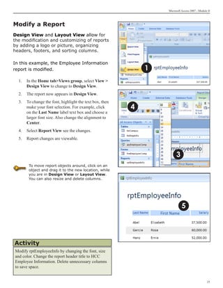 Microsoft Access 2007 - Module II



Modify a Report
Design View and Layout View allow for
the modification and customizing of reports
by adding a logo or picture, organizing
headers, footers, and sorting columns.

In this example, the Employee Information
report is modified.                                          1
  1. 	 In the Home tabViews group, select View 
       Design View to change to Design View.
  2. 	 The report now appears in Design View.
  3.	 To change the font, highlight the text box, then
      make your font selection. For example, click       4
      on the Last Name label text box and choose a
      larger font size. Also change the alignment to
      Center.
  4.	 Select Report View see the changes.
  5.	 Report changes are viewable.


                                                                       3
       To move report objects around, click on an
       object and drag it to the new location, while
       you are in Design View or Layout View.
       You can also resize and delete columns.




                                                                           5




Activity
Modify rptEmployeeInfo by changing the font, size
and color. Change the report header title to HCC
Employee Information. Delete unnecessary columns
to save space.


                                                                                               25
 