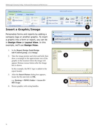 Hillsborough Community College - Professional Development and Web Services




                                                                                 1
Insert a Graphic/Image
Personalize forms and reports by adding a
company logo or another graphic. To insert
a graphic into a form or report, you can be
in Design View or Layout View. In this
example, we’ll use Design View.                                                  2
     1. 	In the Report Design Tools/Design
         tabControl group, click Image.
     2. 	 Take the image pointer and click and hold, then 	                  3
          draw a rectangle to the approximate size of the 	
          graphic in the location where the image will
          appear. Release mouse button after the Image
          box is drawn.
     	    In this example, the HCC logo is added to the
          report header.
     3.	 After the Insert Picture dialog box appears,
         locate the file and click on OK.
     	    e.g. Desktop  PDWS Folder  Access II
          HCCLogo.                                                           4
     4.	 Resize graphic with sizing handles.




26
 