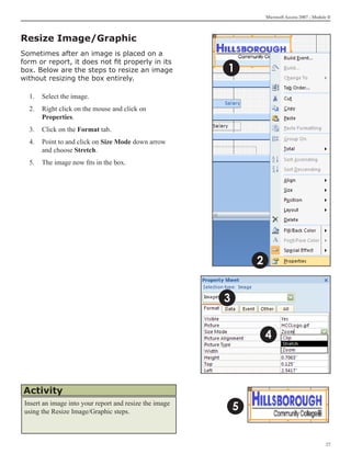 Microsoft Access 2007 - Module II



Resize Image/Graphic
Sometimes after an image is placed on a
form or report, it does not fit properly in its
box. Below are the steps to resize an image              1
without resizing the box entirely.

  1. 	 Select the image.
  2. 	 Right click on the mouse and click on
       Properties.
  3.	 Click on the Format tab.
  4.	 Point to and click on Size Mode down arrow
      and choose Stretch.
  5.	 The image now fits in the box.




                                                                 2


                                                         3


                                                                     4



Activity
 Insert an image into your report and resize the image
 using the Resize Image/Graphic steps.
                                                             5


                                                                                                   27
 
