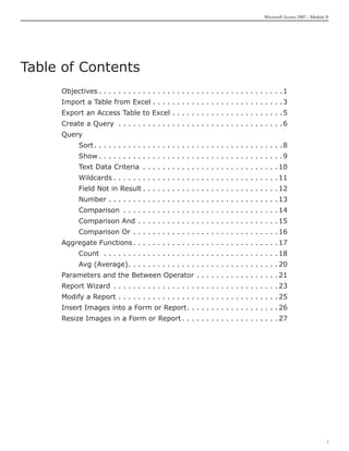 Microsoft Access 2007 - Module II




Table of Contents
     Objectives. .  .  .  .  .  .  .  .  .  .  .  .  .  .  .  .  .  .  .  .  .  .  .  .  .  .  .  .  .  .  .  .  .  .  .  .  . 1
     Import a Table from Excel. .  .  .  .  .  .  .  .  .  .  .  .  .  .  .  .  .  .  .  .  .  .  .  .  .  . 3
     Export an Access Table to Excel. .  .  .  .  .  .  .  .  .  .  .  .  .  .  .  .  .  .  .  .  .  . 5
     Create a Query . .  .  .  .  .  .  .  .  .  .  .  .  .  .  .  .  .  .  .  .  .  .  .  .  .  .  .  .  .  .  .  .  . 6
     Query
     	        Sort.  .  .  .  .  .  .  .  .  .  .  .  .  .  .  .  .  .  .  .  .  .  .  .  .  .  .  .  .  .  .  .  .  .  .  .  .  . 8
                   .
     	        Show. .  .  .  .  .  .  .  .  .  .  .  .  .  .  .  .  .  .  .  .  .  .  .  .  .  .  .  .  .  .  .  .  .  .  .  .  . 9
     	        Text Data Criteria . .  .  .  .  .  .  .  .  .  .  .  .  .  .  .  .  .  .  .  .  .  .  .  .  .  .  . 10
     	        Wildcards. .  .  .  .  .  .  .  .  .  .  .  .  .  .  .  .  .  .  .  .  .  .  .  .  .  .  .  .  .  .  .  .  . 11
     	        Field Not in Result. .  .  .  .  .  .  .  .  .  .  .  .  .  .  .  .  .  .  .  .  .  .  .  .  .  .  . 12
     	        Number. .  .  .  .  .  .  .  .  .  .  .  .  .  .  .  .  .  .  .  .  .  .  .  .  .  .  .  .  .  .  .  .  .  . 13
     	        Comparison . .  .  .  .  .  .  .  .  .  .  .  .  .  .  .  .  .  .  .  .  .  .  .  .  .  .  .  .  .  .  . 14
     	        Comparison And. .  .  .  .  .  .  .  .  .  .  .  .  .  .  .  .  .  .  .  .  .  .  .  .  .  .  .  . 15
     	        Comparison Or. .  .  .  .  .  .  .  .  .  .  .  .  .  .  .  .  .  .  .  .  .  .  .  .  .  .  .  .  . 16
     Aggregate Functions.  .  .  .  .  .  .  .  .  .  .  .  .  .  .  .  .  .  .  .  .  .  .  .  .  .  .  .  . 17
                         .
     	        Count . .  .  .  .  .  .  .  .  .  .  .  .  .  .  .  .  .  .  .  .  .  .  .  .  .  .  .  .  .  .  .  .  .  .  . 18
     	        Avg (Average).  .  .  .  .  .  .  .  .  .  .  .  .  .  .  .  .  .  .  .  .  .  .  .  .  .  .  .  .  . 20
                            .
     Parameters and the Between Operator. .  .  .  .  .  .  .  .  .  .  .  .  .  .  .  . 21
     Report Wizard . .  .  .  .  .  .  .  .  .  .  .  .  .  .  .  .  .  .  .  .  .  .  .  .  .  .  .  .  .  .  .  .  . 23
     Modify a Report. .  .  .  .  .  .  .  .  .  .  .  .  .  .  .  .  .  .  .  .  .  .  .  .  .  .  .  .  .  .  .  . 25
     Insert Images into a Form or Report.  .  .  .  .  .  .  .  .  .  .  .  .  .  .  .  .  . 26
                                         .
     Resize Images in a Form or Report. .  .  .  .  .  .  .  .  .  .  .  .  .  .  .  .  .  .  . 27




                                                                                                                                                      i
 
