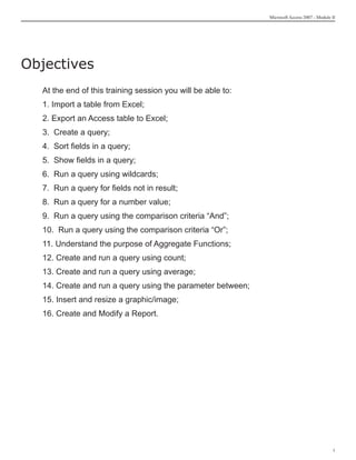 Microsoft Access 2007 - Module II




Objectives
  At the end of this training session you will be able to:
  1. Import a table from Excel;
  2. Export an Access table to Excel;
  3. Create a query;
  4. Sort fields in a query;
  5. Show fields in a query;
  6. Run a query using wildcards;
  7. Run a query for fields not in result;
  8. Run a query for a number value;
  9. Run a query using the comparison criteria “And”;
  10. Run a query using the comparison criteria “Or”;
  11. Understand the purpose of Aggregate Functions;
  12. Create and run a query using count;
  13. Create and run a query using average;
  14. Create and run a query using the parameter between;
  15. Insert and resize a graphic/image;
  16. Create and Modify a Report.




                                                                                            
 