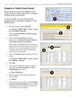 Microsoft Access 2007 - Module II




Import a Table From Excel	
Access and Excel work well together. It is
quite simple to import data from an already
existing Excel spreadsheet.

In this example, we are using the files                            1
located on your computer’s desktop, in the
PDWS folder.

  1. 	 Open this module’s Access 2007 file.
                                                                                              3
  	   e.g. Desktop  PDWS folder Access  Access
      II  Access2007_M2.accdb
  	   Under the External Data tabImport group,                             2
      click on Excel.
  2. 	 After the Get External Data dialog box
       appears, click on Import the source data into
       a new table in the current database.
  	   Other options are to append the new records to a
      table or link the Excel spreadsheet to the Access
      database. If you choose to append the records            6
      to a table, make sure the fields and data types
      match with the existing data.
                                                           5
  3. 	 Click on the Browse button and select the file to
       import.
  	   e.g. Desktop  PDWS folder Access  Access
      II  Employee_Add.xlsx
  4. 	 Click OK.
  5. 	 Select which worksheet or range to import by
       clicking on the Show Worksheets or Show
       Named Ranges radio button.

  	   e.g. Show Worksheets
                                                               7
  6. 	 Select the sheet or sheet range to import and
       click on Next.
  	    e.g. Sheet1
  7.	 Add a check mark by clicking on the First Row
      Contains Column Headings and click on Next.
      Adding this check mark specifies that the first
      row contains a column heading.




                                                                                                      
 